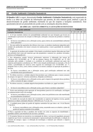 TRIBUNAL DE CONTAS DA UNIÃO 199
Secretaria-Geral de Administração BTCU ESPECIAL Brasília Ano xlvi n. 17 12/ jul. 2013
_sarq_prodSistemasBtcu (Sede) - _sarq_anSistemasBtcu (Asa Norte) - srv-UFSistemasBtcu (Estaduais)
8.1 Gestão Ambiental e Licitações Sustentáveis
O Quadro A.8.1 a seguir, denominado Gestão Ambiental e Licitações Sustentáveis, está organizado de
forma a se obter um conjunto de informações que permita, de uma maneira geral, analisar o grau de
desenvolvimento da gestão ambiental, mormente no que diz respeito a licitações sustentáveis. Este
questionário deverá ser preenchido de acordo com as orientações descritas abaixo.
QUADRO A.8.1 - GESTÃO AMBIENTAL E LICITAÇÕES SUSTENTÁVEIS
Aspectos sobre a gestão ambiental Avaliação
Licitações Sustentáveis 1 2 3 4 5
1. A UJ tem incluído critérios de sustentabilidade ambiental em suas licitações que levem em
consideração os processos de extração ou fabricação, utilização e descarte dos produtos e matérias
primas.
• Se houver concordância com a afirmação acima, quais critérios de sustentabilidade ambiental
foram aplicados?
2. Em uma análise das aquisições dos últimos cinco anos, os produtos atualmente adquiridos pela
unidade são produzidos com menor consumo de matéria-prima e maior quantidade de conteúdo
reciclável.
3. A aquisição de produtos pela unidade é feita dando-se preferência àqueles fabricados por fonte
não poluidora bem como por materiais que não prejudicam a natureza (ex. produtos reciclados,
atóxicos ou biodegradáveis).
4. Nos obrigatórios estudos técnicos preliminares anteriores à elaboração dos termos de
referência (Lei 10.520/2002, art. 3º, III) ou projetos básicos (Lei 8.666/1993, art. 9º, IX)
realizados pela unidade, é avaliado se a existência de certificação ambiental por parte das
empresas participantes e produtoras (ex: ISO) é uma situação predominante no mercado, a fim de
avaliar a possibilidade de incluí-la como requisito da contratação (Lei 10.520/2002, art. 1º,
parágrafo único in fine), como critério avaliativo ou mesmo condição na aquisição de produtos e
serviços.
• Se houver concordância com a afirmação acima, qual certificação ambiental tem sido
considerada nesses procedimentos?
5. No último exercício, a unidade adquiriu bens/produtos que colaboram para o menor consumo
de energia e/ou água (ex: torneiras automáticas, lâmpadas econômicas).
• Se houver concordância com a afirmação acima, qual o impacto da aquisição desses produtos
sobre o consumo de água e energia?
6. No último exercício, a unidade adquiriu bens/produtos reciclados (ex: papel reciclado).
• Se houver concordância com a afirmação acima, quais foram os produtos adquiridos?
7. Existe uma preferência pela aquisição de bens/produtos passíveis de reutilização, reciclagem
ou reabastecimento (refil e/ou recarga).
• Se houver concordância com a afirmação acima, como essa preferência tem sido manifestada
nos procedimentos licitatórios?
8. No modelo de execução do objeto são considerados os aspectos de logística reversa, quando
aplicáveis ao objeto contratado (Decreto 7.404/2010, art. 5º c/c art. 13).
9. A unidade possui plano de gestão de logística sustentável de que trata o art. 16 do Decreto
7.746/2012.
• Se houver concordância com a afirmação acima, encaminhe anexo ao relatório o plano de
gestão de logística sustentável da unidade.
10. Para a aquisição de bens e produtos são levados em conta os aspectos de durabilidade e
qualidade (análise custo-benefício) de tais bens e produtos.
11. Os projetos básicos ou executivos, na contratação de obras e serviços de engenharia, possuem
exigências que levem à economia da manutenção e operacionalização da edificação, à redução do
consumo de energia e água e à utilização de tecnologias e materiais que reduzam o impacto
ambiental.
 