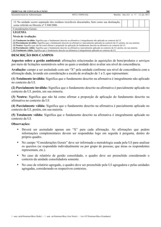 TRIBUNAL DE CONTAS DA UNIÃO 200
Secretaria-Geral de Administração BTCU ESPECIAL Brasília Ano xlvi n. 17 12/ jul. 2013
_sarq_prodSistemasBtcu (Sede) - _sarq_anSistemasBtcu (Asa Norte) - srv-UFSistemasBtcu (Estaduais)
12. Na unidade ocorre separação dos resíduos recicláveis descartados, bem como sua destinação,
como referido no Decreto nº 5.940/2006.
Considerações Gerais:
LEGENDA
Níveis de Avaliação:
(1) Totalmente inválida: Significa que o fundamento descrito na afirmativa é integralmente não aplicado no contexto da UJ.
(2) Parcialmente inválida: Significa que o fundamento descrito na afirmativa é parcialmente aplicado no contexto da UJ, porém, em sua minoria.
(3) Neutra: Significa que não há como afirmar a proporção de aplicação do fundamento descrito na afirmativa no contexto da UJ.
(4) Parcialmente válida: Significa que o fundamento descrito na afirmativa é parcialmente aplicado no contexto da UJ, porém, em sua maioria.
(5) Totalmente válida: Significa que o fundamento descrito na afirmativa é integralmente aplicado no contexto da UJ.
DESCRIÇÃO DOS CAMPOS
Aspectos sobre a gestão ambiental: afirmações relacionadas às aquisições de bens/produtos e serviços
por meio de licitações sustentáveis sobre as quais a unidade deve avaliar seu nível de concordância.
Avaliação: campo a ser assinalado com um “X” pela unidade conforme seu nível de concordância com a
afirmação dada, levando em consideração a escala de avaliação de 1 a 5, que representam:
(1) Totalmente inválida: Significa que o fundamento descrito na afirmativa é integralmente não aplicado
no contexto da UJ.
(2) Parcialmente inválida: Significa que o fundamento descrito na afirmativa é parcialmente aplicado no
contexto da UJ, porém, em sua minoria.
(3) Neutra: Significa que não há como afirmar a proporção de aplicação do fundamento descrito na
afirmativa no contexto da UJ.
(4) Parcialmente válida: Significa que o fundamento descrito na afirmativa é parcialmente aplicado no
contexto da UJ, porém, em sua maioria.
(5) Totalmente válida: Significa que o fundamento descrito na afirmativa é integralmente aplicado no
contexto da UJ.
Observações:
• Deverá ser assinalado apenas um “X” para cada afirmação. As afirmações que pedem
informações complementares devem ser respondidas logo em seguida à pergunta, dentro do
próprio quadro.
• No campo “Considerações Gerais” deve ser informada a metodologia usada pela UJ para analisar
os quesitos (se respondido individualmente ou por grupo de pessoas; que áreas os respondentes
representam, etc.).
• No caso de relatório de gestão consolidado, o quadro deve ser preenchido considerando o
contexto da unidade consolidadora somente.
• No caso de relatório agregado, o quadro deve ser preenchido pela UJ agregadora e pelas unidades
agregadas, considerando os respectivos contextos.
 