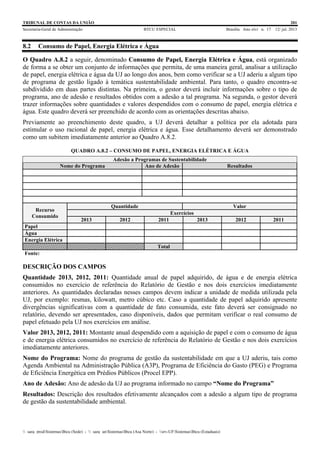 TRIBUNAL DE CONTAS DA UNIÃO 201
Secretaria-Geral de Administração BTCU ESPECIAL Brasília Ano xlvi n. 17 12/ jul. 2013
_sarq_prodSistemasBtcu (Sede) - _sarq_anSistemasBtcu (Asa Norte) - srv-UFSistemasBtcu (Estaduais)
8.2 Consumo de Papel, Energia Elétrica e Água
O Quadro A.8.2 a seguir, denominado Consumo de Papel, Energia Elétrica e Água, está organizado
de forma a se obter um conjunto de informações que permita, de uma maneira geral, analisar a utilização
de papel, energia elétrica e água da UJ ao longo dos anos, bem como verificar se a UJ aderiu a algum tipo
de programa de gestão ligado à temática sustentabilidade ambiental. Para tanto, o quadro encontra-se
subdividido em duas partes distintas. Na primeira, o gestor deverá incluir informações sobre o tipo de
programa, ano de adesão e resultados obtidos com a adesão a tal programa. Na segunda, o gestor deverá
trazer informações sobre quantidades e valores despendidos com o consumo de papel, energia elétrica e
água. Este quadro deverá ser preenchido de acordo com as orientações descritas abaixo.
Previamente ao preenchimento deste quadro, a UJ deverá detalhar a política por ela adotada para
estimular o uso racional de papel, energia elétrica e água. Esse detalhamento deverá ser demonstrado
como um subitem imediatamente anterior ao Quadro A.8.2.
QUADRO A.8.2 – CONSUMO DE PAPEL, ENERGIA ELÉTRICA E ÁGUA
Adesão a Programas de Sustentabilidade
Nome do Programa Ano de Adesão Resultados
Recurso
Consumido
Quantidade Valor
Exercícios
2013 2012 2011 2013 2012 2011
Papel
Água
Energia Elétrica
Total
Fonte:
DESCRIÇÃO DOS CAMPOS
Quantidade 2013, 2012, 2011: Quantidade anual de papel adquirido, de água e de energia elétrica
consumidos no exercício de referência do Relatório de Gestão e nos dois exercícios imediatamente
anteriores. As quantidades declaradas nesses campos devem indicar a unidade de medida utilizada pela
UJ, por exemplo: resmas, kilowatt, metro cúbico etc. Caso a quantidade de papel adquirido apresente
divergências significativas com a quantidade de fato consumida, este fato deverá ser consignado no
relatório, devendo ser apresentados, caso disponíveis, dados que permitam verificar o real consumo de
papel efetuado pela UJ nos exercícios em análise.
Valor 2013, 2012, 2011: Montante anual despendido com a aquisição de papel e com o consumo de água
e de energia elétrica consumidos no exercício de referência do Relatório de Gestão e nos dois exercícios
imediatamente anteriores.
Nome do Programa: Nome do programa de gestão da sustentabilidade em que a UJ aderiu, tais como
Agenda Ambiental na Administração Pública (A3P), Programa de Eficiência do Gasto (PEG) e Programa
de Eficiência Energética em Prédios Públicos (Procel EPP).
Ano de Adesão: Ano de adesão da UJ ao programa informado no campo “Nome do Programa”
Resultados: Descrição dos resultados efetivamente alcançados com a adesão a algum tipo de programa
de gestão da sustentabilidade ambiental.
 