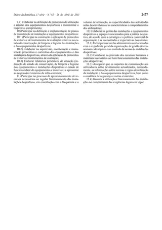 Diário da República, 1.ª série — N.º 82 — 28 de Abril de 2011                                                        2477

   9.4) Colaborar na definição de protocolos de utilização      volume de utilização, as especificidades das actividades
e arrumo dos equipamentos desportivos e monitorizar o           nelas desenvolvidas e as características e comportamentos
respectivo cumprimento;                                         dos utilizadores;
   10) Participar na definição e implementação de planos           12) Colaborar na gestão das instalações e equipamentos
de manutenção de instalações e equipamentos desportivos:        desportivos e espaços vocacionados para a prática despor-
   10.1) Participar na construção e aplicação de protocolos     tiva, de acordo com a estratégia e a política comercial da
de vistoria e de instrumentos de avaliação relativos ao es-     organização e as necessidades e expectativas dos utentes:
tado de conservação, de limpeza e higiene das instalações          12.1) Participar nas tarefas administrativas relacionadas
e dos equipamentos desportivos;                                 com o expediente geral da organização, de gestão de eco-
   10.2) Colaborar na supervisão, coordenação e manu-           nomato e de arquivo e no controlo de acesso às instalações
tenção preventiva e correctiva dos equipamentos e das           desportivas;
instalações desportivas, através da aplicação de protocolos        12.2) Colaborar na previsão dos recursos humanos e
de vistoria e instrumentos de avaliação;                        materiais necessários ao bom funcionamento das instala-
   10.3) Elaborar relatórios periódicos de situação (in-        ções desportivas;
dicação do estado de conservação, de limpeza e higiene             12.3) Assegurar que os suportes de comunicação aos
dos equipamentos e instalações desportivas e estado de          utilizadores estão devidamente actualizados, nomeada-
funcionalidade de equipamentos e materiais) a apresentar        mente, as informações sobre normas e regras de utilização
ao responsável máximo da infra-estrutura;                       da instalação e dos equipamentos desportivos, bem como
   11) Participar no processo de aprovisionamento de re-        a sinalética de segurança e outras existentes;
cursos necessários ao regular funcionamento das insta-             12.4) Garantir a utilização e funcionamento das instala-
lações desportivas, em conciliação com a frequência e o         ções no cumprimento das exigências legais em vigor.
 