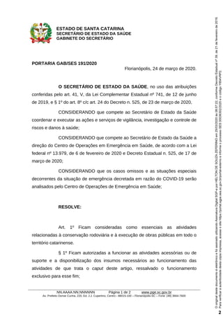 ESTADO DE SANTA CATARINA
SECRETÁRIO DE ESTADO DA SAÚDE
GABINETE DO SECRETÁRIO
NN.AAAA.NN.NNNNNN Página 1 de 2 www.pge.sc.gov.br
Av. Prefeito Osmar Cunha, 220, Ed. J.J. Cupertino, Centro - 88015-100 – Florianópolis-SC – Fone: (48) 3664-7600
PORTARIA GAB/SES 191/2020
Florianópolis, 24 de março de 2020.
O SECRETÁRIO DE ESTADO DA SAÚDE, no uso das atribuições
conferidas pelo art. 41, V, da Lei Complementar Estadual nº 741, de 12 de junho
de 2019, e § 1º do art. 8º c/c art. 24 do Decreto n. 525, de 23 de março de 2020,
CONSIDERANDO que compete ao Secretário de Estado da Saúde
coordenar e executar as ações e serviços de vigilância, investigação e controle de
riscos e danos à saúde;
CONSIDERANDO que compete ao Secretário de Estado da Saúde a
direção do Centro de Operações em Emergência em Saúde, de acordo com a Lei
federal nº 13.979, de 6 de fevereiro de 2020 e Decreto Estadual n. 525, de 17 de
março de 2020;
CONSIDERANDO que os casos omissos e as situações especiais
decorrentes da situação de emergência decretada em razão do COVID-19 serão
analisados pelo Centro de Operações de Emergência em Saúde;
RESOLVE:
Art. 1º Ficam consideradas como essenciais as atividades
relacionadas à conservação rodoviária e à execução de obras públicas em todo o
território catarinense.
§ 1º Ficam autorizadas a funcionar as atividades acessórias ou de
suporte e a disponibilização dos insumos necessários ao funcionamento das
atividades de que trata o caput deste artigo, ressalvado o funcionamento
exclusivo para esse fim;
Paraverificaraautenticidadedestacópiaimpressa,acesseositehttps://portal.sgpe.sea.sc.gov.br/portal-externoeinformeoprocessoSES00036302/2020eocódigoY854VRP2.
OoriginaldestedocumentoéeletrônicoefoiassinadoutilizandoAssinaturaDigitalSGP-eporHELTONDESOUZAZEFERINOem25/03/2020às08:57:22,conformeDecretoEstadualnº39,de21defevereirode2019.
2
 