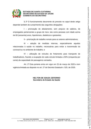ESTADO DE SANTA CATARINA
SECRETÁRIO DE ESTADO DA SAÚDE
GABINETE DO SECRETÁRIO
NN.AAAA.NN.NNNNNN Página 2 de 2 www.pge.sc.gov.br
Av. Prefeito Osmar Cunha, 220, Ed. J.J. Cupertino, Centro - 88015-100 – Florianópolis-SC – Fone: (48) 3664-7600
§ 2º O funcionamento decorrente do previsto no caput deste artigo
depende também do cumprimento das seguintes obrigações:
I – priorização do afastamento, sem prejuízo de salários, de
empregados pertencentes a grupo de risco, tais como pessoas com idade acima
de 60 (sessenta) anos, hipertensos, diabéticos e gestantes;
II – priorização de trabalho remoto para os setores administrativos;
III – adoção de medidas internas, especialmente aquelas
relacionadas à saúde no trabalho, necessárias para evitar a transmissão do
coronavírus no ambiente de trabalho; e
IV – utilização de veículos de fretamento para transporte de
trabalhadores, ficando a ocupação de cada veículo limitada a 50% (cinquenta por
cento) da capacidade de passageiros sentados.
Art. 2º Esta portaria entra em vigor em 25 de março de 2020 e tem
vigência limitada ao disposto no art. 27 do Decreto Estadual n. 525, de 2020.
HELTON DE SOUZA ZEFERINO
Secretário de Estado da Saúde
Paraverificaraautenticidadedestacópiaimpressa,acesseositehttps://portal.sgpe.sea.sc.gov.br/portal-externoeinformeoprocessoSES00036302/2020eocódigoY854VRP2.
OoriginaldestedocumentoéeletrônicoefoiassinadoutilizandoAssinaturaDigitalSGP-eporHELTONDESOUZAZEFERINOem25/03/2020às08:57:22,conformeDecretoEstadualnº39,de21defevereirode2019.
3
 