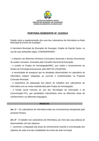 ESTADO DO ESPÍRITO SANTO
PREFEITURA MUNICIPAL DE GUARAPARI
CONSELHO MUNICIPAL DA EDUCAÇÃO
PORTARIA SEMED/NTE Nº. 012/2014
Dispõe sobre a regulamentação dos usos dos Laboratórios de Informática na Rede
Municipal de Ensino de Guarapari.
A Secretária Municipal da Educação de Guarapari, Estado do Espírito Santo, no
uso de suas atribuições legais, CONSIDERANDO;
- o disposto nas diferentes Diretrizes Curriculares Nacionais e demais documentos
de caráter normativo, emanados pelo Conselho Nacional de Educação;
- o contido no Projeto de Homologação/MEC, que institui o funcionamento do
Núcleo de Tecnologia Educacional, pelo INEP-ES nº01067282;
- a necessidade de assegurar que as atividades desenvolvidas no Laboratório de
Informática estejam integradas ao currículo e fundamentadas na Proposta
Curricular Municipal;
- a importância de adequação dos planos de trabalhos dos Laboratórios de
Informática com as metas estabelecidas pelo Projeto de Homologação
- a função social inclusiva do uso das Tecnologias da Informação e da
Comunicação-TICs, que possibilitam intercâmbios entre as diferentes áreas de
conhecimento e as diferentes linguagens.
RESOLVE:
Art. 1º – Os Laboratórios de Informática terão seu funcionamento disciplinado pela
presente Portaria.
Art. 2º - O trabalho nos Laboratórios de Informática, por meio das suas práticas ali
desenvolvidas, tem por objetivos:
I – promover a integração das áreas de conhecimento visando à concretização dos
objetivos de cada uma das modalidades de ensino da rede municipal;
 