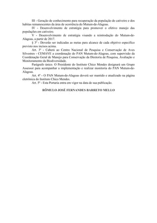 III - Geração de conhecimento para recuperação da população de cativeiro e dos
habitas remanescentes da área de ocorrência do Mutum-de-Alagoas.
        IV - Desenvolvimento de estratégia para promover o efetivo manejo das
populações em cativeiro.
        V - Desenvolvimento de estratégia visando a reintrodução do Mutum-de-
Alagoas, a partir de 2017.
        § 3º - Deverão ser indicadas as metas para alcance de cada objetivo específico
previsto nos incisos acima.
        Art. 3º - Caberá ao Centro Nacional de Pesquisa e Conservação de Aves
Silvestres - CEMAVE a coordenação do PAN Mutum-de-Alagoas, com supervisão da
Coordenação Geral de Manejo para Conservação da Diretoria de Pesquisa, Avaliação e
Monitoramento da Biodiversidade.
        Parágrafo único. O Presidente do Instituto Chico Mendes designará um Grupo
Assessor para acompanhar a implementação e realizar monitoria do PAN Mutum-de-
Alagoas.
        Art. 4º - O PAN Mutum-de-Alagoas deverá ser mantido e atualizado na página
eletrônica do Instituto Chico Mendes.
        Art. 5º - Esta Portaria entra em vigor na data de sua publicação.

               RÔMULO JOSÉ FERNANDES BARRETO MELLO
 