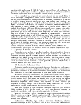 atenção primária e o Programa de Saúde da Família se responsabilizem pelo acolhimento dos
pacientes com quadros agudos ou crônicos agudizados de sua área de cobertura ou adstrição
de clientela, cuja complexidade seja compatível com este nível de assistência.
Não se pode admitir que um paciente em acompanhamento em uma unidade básica de
saúde, por exemplo, por hipertensão arterial, quando acometido por uma crise hipertensiva,
não seja acolhido na unidade em que habitualmente faz tratamento. Nesta situação se aplicaria
o verdadeiro conceito de pronto atendimento, pois, numa unidade onde o paciente tem
prontuário e sua história pregressa e atual são conhecidas, é possível fazer um atendimento
rápido e de qualidade, com avaliação e re-adequação da terapêutica dentro da disponibilidade
medicamentosa da unidade. Quando este paciente não é acolhido em sua unidade, por
ausência do profissional médico, por falta de vagas na agenda ou por qualquer outra razão e
recorre a uma unidade de urgência como única possibilidade de acesso, é atendido por
profissionais que, muitas vezes, possuem vínculo temporário com sistema, não conhecem a
rede loco regional e suas características funcionais e, freqüentemente, prescrevem
medicamentos não disponíveis na rede SUS e de alto custo . Assim, o paciente não usa a nova
medicação que lhe foi prescrita porque não pode adquiri-la e, tão pouco, usa a medicação
anteriormente prescrita e disponível na unidade de saúde, pois não acredita que esta seja
suficiente para controlar sua pressão. Esta situação problema é apenas ilustrativa de uma
grande gama de situações semelhantes, que acontecem diariamente, não apenas com
hipertensos, mas com diabéticos, pacientes portadores de dor aguda e/ou
crônica, cardiopatas, portadores de doença pulmonar obstrutiva crônica, mulheres em
acompanhamento ginecológico e/ou obstétrico, crianças em programa de puericultura e etc.
1.2 - Capacitação de Recursos Humanos
É de conhecimento geral que os aparelhos formadores oferecem insuficiente formação
para o enfrentamento das urgências. Assim, é comum que profissionais da saúde, ao se
depararem com uma urgência de maior gravidade, tenham o impulso de encaminhá- la
rapidamente para unidade de maior complexidade, sem sequer fazer uma avaliação prévia e
a necessária estabilização do quadro, por insegurança e desconhecimento de como proceder.
Assim, é essencial que estes profissionais estejam qualificados para este enfrentamento, se
quisermos imprimir efetividade em sua atuação.
1.3 - Estruturação dos Recursos Físicos
Todas estas unidades devem ter um espaço devidamente abastecido com medicamentos
e materiais essenciais ao primeiro atendimento/estabilização de urgências que ocorram nas
proximidades da unidade ou em sua área de abrangência e/ou sejam para elas encaminhadas,
até a viabilização da transferência para unidade de maior porte, quando necessário.
A definição deste espaço é fundamental, pois, quando do recebimento de uma urgência
(o que pode acontecer com pouca freqüência neste tipo de unidade, mas que certamente
ocorrerá algumas vezes), é obrigatório que a equipe saiba em qual ambiente da unidade
encontram-se os equipamentos, materiais e medicamentos necessários ao atendimento. Numa
insuficiência respiratória, parada cardíaca, crise convulsiva ou outras situações que
necessitem de cuidado imediato, não se pode perder tempo “procurando” um local ou
equipamentos, materiais e medicamentos necessários ao atendimento.
Além disso, unidades de saúde de sistemas municipais qualificados para a atenção
básica ampliada (PABA) deverão possuir área física especificamente destinada ao
atendimento de urgências e sala para observação de pacientes até 8 horas.
Materiais: Ambú adulto e infantil com máscaras, jogo de cânulas de Guedel (adulto e
infantil), sondas de aspiração, Oxigênio, Aspirador portátil ou fixo, material para punção
venosa, material para curativo, material para pequenas suturas, material para imobilizações
(colares, talas, pranchas).
Medicamentos: Adrenalina, Água destilada, Aminofilina, Amiodarona, Atropina,
Brometo de Ipratrópio, Cloreto de potássio, Cloreto de sódio, Deslanosídeo, Dexametasona,
 