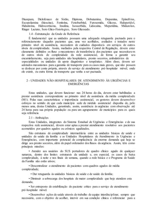 Diazepam, Diclofenaco de Sódio, Dipirona, Dobutamina, Dopamina, Epinefrina,
Escopolamina (hioscina), Fenitoína, Fenobarbital, Furosemida, Glicose, Haloperidol,
Hidantoína, Hidrocortisona, Insulina, Isossorbida, Lidocaína, Meperidina, Midazolan,
Ringer Lactato, Soro Glico-Fisiologico, Soro Glicosado.
1.4 - Estruturação da Grade de Referência
É fundamental que as unidades possuam uma adequada retaguarda pactuada para o
referenciamento daqueles pacientes que, uma vez acolhidos, avaliados e tratados neste
primeiro nível de assistência, necessitem de cuidados disponíveis em serviços de outros
níveis de complexidade. Assim, mediados pela respectiva Central de Regulação, devem estar
claramente definidos os fluxo e mecanismos de transferência dos pacientes que necessitarem
de outros níveis de complexidade da rede assistencial, de forma a garantir seu
encaminhamento, seja para unidades não hospitalares, pronto socorros, ambulatórios de
especialidades ou unidades de apoio diagnóstico e terapêutico. Além disso, devem ser
adotados mecanismos para a garantia de transporte para os casos mais graves, que não possam
se deslocar por conta própria, através do serviço de atendimento pré-hospitalar móvel, onde
ele existir, ou outra forma de transporte que venha a ser pactuada.
2 - UNIDADES NÃO-HOSPITALARES DE ATENDIMENTO ÀS URGÊNCIAS E
EMERGÊNCIAS
Estas unidades, que devem funcionar nas 24 horas do dia, devem estar habilitadas a
prestar assistência correspondente ao primeiro nível de assistência da média complexidade
(M1). Pelas suas características e importância assistencial, os gestores devem desenvolver
esforços no sentido de que cada município sede de módulo assistencial disponha de, pelo
menos uma, destas Unidades, garantindo, assim, assistência às urgências com observação até
24 horas para sua própria população ou para um agrupamento de municípios para os quais
seja referência.
2.1 - Atribuições
Estas Unidades, integrantes do Sistema Estadual de Urgências e Emergências e de sua
respectiva rede assistencial, devem estar aptas a prestar atendimento resolutivo aos pacientes
acometidos por quadros agudos ou crônicos agudizados.
São estruturas de complexidade intermediária entre as unidades básicas de saúde e
unidades de saúde da família e as Unidades Hospitalares de Atendimento às Urgências e
Emergências, com importante potencial de complacência da enorme demanda que hoje se
dirige aos pronto socorros, além do papel ordenador dos fluxos da urgência. Assim, têm como
principais missões:
• Atender aos usuários do SUS portadores de quadro clínico agudo de qualquer
natureza, dentro dos limites estruturais da unidade e, em especial, os casos de baixa
complexidade, à noite e nos finais de semana, quando a rede básica e o Programa de Saúde
da Família não estão ativos;
• Descentralizar o atendimento de pacientes com quadros agudos de média
complexidade;
• Dar retaguarda às unidades básicas de saúde e de saúde da família;
• Diminuir a sobrecarga dos hospitais de maior complexidade que hoje atendem esta
demanda;
• Ser entreposto de estabilização do paciente crítico para o serviço de atendimento
pré-hospitalar móvel.
• Desenvolver ações de saúde através do trabalho de equipe interdisciplinar, sempre que
necessário, com o objetivo de acolher, intervir em sua condição clínica e referenciar para a
 