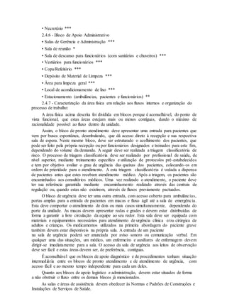 • Necrotério ***
2.4.6 - Bloco de Apoio Administrativo
• Salas de Gerência e Administração ***
• Sala de reunião *
• Sala de descanso para funcionários (com sanitários e chuveiros) ***
• Vestiários para funcionários ***
• Copa/Refeitório ***
• Depósito de Material de Limpeza ***
• Área para limpeza geral ***
• Local de acondicionamento de lixo ***
• Estacionamento (ambulâncias, pacientes e funcionários) **
2.4.7 - Caracterização da área física em relação aos fluxos internos e organização do
processo de trabalho:
A área física acima descrita foi dividida em blocos porque é aconselhável, do ponto de
vista funcional, que estas áreas estejam mais ou menos contíguas, dando o máximo de
racionalidade possível ao fluxo dentro da unidade.
Assim, o bloco de pronto atendimento deve apresentar uma entrada para pacientes que
vem por busca espontânea, deambulando, que dá acesso direto à recepção e sua respectiva
sala de espera. Neste mesmo bloco, deve ser estruturado o acolhimento dos pacientes, que
pode ser feito pela própria recepção ou por funcionários designados e treinados para este fim,
dependendo do volume da demanda. A seguir deve ser realizada a triagem classificatória de
risco. O processo de triagem classificatória deve ser realizado por profissional de saúde, de
nível superior, mediante treinamento específico e utilização de protocolos pré-estabelecidos
e tem por objetivo avaliar o grau de urgência das queixas dos pacientes, colocando-os em
ordem de prioridade para o atendimento. A esta triagem classificatória é vedada a dispensa
de pacientes antes que estes recebam atendimento médico. Após a triagem, os pacientes são
encaminhados aos consultórios médicos. Uma vez realizado o atendimento, o paciente deve
ter sua referência garantida mediante encaminhamento realizado através das centrais de
regulação ou, quando estas não existirem, através de fluxos previamente pactuados.
O bloco de urgência deve ter uma outra entrada, com acesso coberto para ambulâncias,
portas amplas para a entrada de pacientes em macas e fluxo ágil até a sala de emergência.
Esta deve comportar o atendimento de dois ou mais casos simultaneamente, dependendo do
porte da unidade. As macas devem apresentar rodas e grades e devem estar distribuídas de
forma a garantir a livre circulação da equipe ao seu redor. Esta sala deve ser equipada com
materiais e equipamentos necessários para atendimento de urgência clínica e/ou cirúrgica de
adultos e crianças. Os medicamentos utilizados na primeira abordagem do paciente grave
também devem estar disponíveis na própria sala. A entrada de um paciente
na sala de urgência poderá ser anunciada por aviso sonoro ou comunicação verbal. Em
qualquer uma das situações, um médico, um enfermeiro e auxiliares de enfermagem devem
dirigir-se imediatamente para a sala. O acesso da sala de urgência aos leitos de observação
deve ser fácil e estas áreas devem ser, de preferência, contíguas.
É aconselhável que os blocos de apoio diagnóstico e de procedimentos tenham situação
intermediária entre os blocos de pronto atendimento e de atendimento de urgência, com
acesso fácil e ao mesmo tempo independente para cada um deles.
Quanto aos blocos de apoio logístico e administração, devem estar situados de forma
a não obstruir o fluxo entre os demais blocos já mencionados.
As salas e áreas de assistência devem obedecer às Normas e Padrões de Construções e
Instalações de Serviços de Saúde.
 