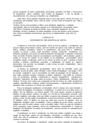 possuir retaguarda de maior complexidade previamente pactuada, com fluxo e mecanismos
de transferência claros, mediados pela Central de Regulação, a fim de garantir o
encaminhamento dos casos que extrapolem sua complexidade.
Além disso, devem garantir transporte para os casos mais graves, através do serviço de
atendimento pré-hospitalar móvel, onde ele existir, ou outra forma de transporte que venha a
ser pactuada.
Também devem estar pactuados os fluxos para elucidação diagnóstica e avaliação
especializada, além de se dar ênfase especial ao re-direcionamento dos pacientes para a
rede básica e Programa de Saúde da Família, para o adequado seguimento de suas
patologias de base e condições de saúde, garantindo acesso não apenas a ações curativas,
mas a todas as atividades promocionais que devem ser implementadas neste nível de
assistência.
CAPÍTULO IV
ATENDIMENTO PRÉ-HOSPITALAR MÓVEL
Considera-se como nível pré-hospitalar móvel na área de urgência, o atendimento que
procura chegar precocemente à vítima, após ter ocorrido um agravo à sua saúde (de natureza
clínica, cirúrgica, traumática, inclusive as psiquiátricas), que possa levar a sofrimento,
sequëlas ou mesmo à morte, sendo necessário, portanto, prestar-lhe atendimento e/ou
transporte adequado a um serviço de saúde devidamente hierarquizado e integrado ao Sistema
Único de Saúde. Podemos chamá-lo de atendimento pré-hospitalar móvel primário quando o
pedido de socorro for oriundo de um cidadão ou de atendimento pré-hospitalar móvel
secundário quando a solicitação partir de um serviço de saúde, no qual o paciente já tenha
recebido o primeiro atendimento necessário à estabilização do quadro de urgência
apresentado, mas necessite ser conduzido a outro serviço de maior complexidade para a
continuidade do tratamento.
O Serviço de atendimento pré-hospitalar móvel deve ser entendido como uma
atribuição da área da saúde, sendo vinculado a uma Central de Regulação, com equipe e frota
de veículos compatíveis com as necessidades de saúde da população de um município ou
uma região, podendo, portanto, extrapolar os limites municipais. Esta região de cobertura
deve ser previamente definida, considerando-se aspectos demográficos, populacionais,
territoriais, indicadores de saúde, oferta de serviços e fluxos habitualmente utilizados pela
clientela. O serviço deve contar com a retaguarda da rede de serviços de saúde, devidamente
regulada, disponibilizada conforme critérios de hierarquização e regionalização formalmente
pactuados entre os gestores do sistema loco-regional.
Para u-m adequado atendimento pré-hospitalar móvel o mesmo deve estar vinculado a
uma Central de Regulação de Urgências e Emergências. A central deve ser de fácil acesso ao
público, por via telefônica, em sistema gratuito (192 como número nacional de urgências
médicas ou outro número exclusivo da saúde, se o 192 não for tecnicamente possível), onde
o médico regulador, após julgar cada caso, define a resposta mais adequada, seja um conselho
médico, o envio de uma equipe de atendimento ao local da ocorrência ou ainda o acionamento
de múltiplos meios. O número de acesso da saúde para socorros de urgência deve ser
amplamente divulgado junto à comunidade. Todos os pedidos de socorro médico que derem
entrada por meio de outras centrais, como a da polícia militar (190), do corpo de bombeiros
(193) e quaisquer outras existentes, devem ser, imediatamente retransmitidos à Central de
Regulação por intermédio do sistema de comunicação, para que possam ser adequadamente
regulados e atendidos.
O atendimento no local é monitorado via rádio pelo médico regulador que orienta a
equipe de intervenção quanto aos procedimentos necessários à condução do caso. Deve
existir uma rede de comunicação entre a Central, as ambulâncias e todos os serviços que
recebem os pacientes.
Os serviços de segurança e salvamento, sempre que houver demanda de atendimento
 
