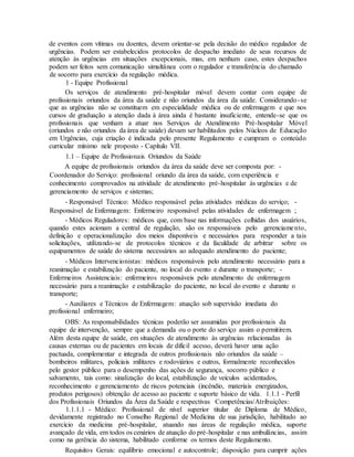 de eventos com vítimas ou doentes, devem orientar-se pela decisão do médico regulador de
urgências. Podem ser estabelecidos protocolos de despacho imediato de seus recursos de
atenção às urgências em situações excepcionais, mas, em nenhum caso, estes despachos
podem ser feitos sem comunicação simultânea com o regulador e transferência do chamado
de socorro para exercício da regulação médica.
1 - Equipe Profissional
Os serviços de atendimento pré-hospitalar móvel devem contar com equipe de
profissionais oriundos da área da saúde e não oriundos da área da saúde. Considerando-se
que as urgências não se constituem em especialidade médica ou de enfermagem e que nos
cursos de graduação a atenção dada à área ainda é bastante insuficiente, entende-se que os
profissionais que venham a atuar nos Serviços de Atendimento Pré-hospitalar Móvel
(oriundos e não oriundos da área de saúde) devam ser habilitados pelos Núcleos de Educação
em Urgências, cuja criação é indicada pelo presente Regulamento e cumpram o conteúdo
curricular mínimo nele proposto - Capítulo VII.
1.1 – Equipe de Profissionais Oriundos da Saúde
A equipe de profissionais oriundos da área da saúde deve ser composta por: -
Coordenador do Serviço: profissional oriundo da área da saúde, com experiência e
conhecimento comprovados na atividade de atendimento pré-hospitalar às urgências e de
gerenciamento de serviços e sistemas;
- Responsável Técnico: Médico responsável pelas atividades médicas do serviço; -
Responsável de Enfermagem: Enfermeiro responsável pelas atividades de enfermagem ;
- Médicos Reguladores: médicos que, com base nas informações colhidas dos usuários,
quando estes acionam a central de regulação, são os responsáveis pelo gerenciamento,
definição e operacionalização dos meios disponíveis e necessários para responder a tais
solicitações, utilizando-se de protocolos técnicos e da faculdade de arbitrar sobre os
equipamentos de saúde do sistema necessários ao adequado atendimento do paciente;
- Médicos Intervencionistas: médicos responsáveis pelo atendimento necessário para a
reanimação e estabilização do paciente, no local do evento e durante o transporte; -
Enfermeiros Assistenciais: enfermeiros responsáveis pelo atendimento de enfermagem
necessário para a reanimação e estabilização do paciente, no local do evento e durante o
transporte;
- Auxiliares e Técnicos de Enfermagem: atuação sob supervisão imediata do
profissional enfermeiro;
OBS: As responsabilidades técnicas poderão ser assumidas por profissionais da
equipe de intervenção, sempre que a demanda ou o porte do serviço assim o permitirem.
Além desta equipe de saúde, em situações de atendimento às urgências relacionadas às
causas externas ou de pacientes em locais de difícil acesso, deverá haver uma ação
pactuada, complementar e integrada de outros profissionais não oriundos da saúde –
bombeiros militares, policiais militares e rodoviários e outros, formalmente reconhecidos
pelo gestor público para o desempenho das ações de segurança, socorro público e
salvamento, tais como: sinalização do local, estabilização de veículos acidentados,
reconhecimento e gerenciamento de riscos potenciais (incêndio, materiais energizados,
produtos perigosos) obtenção de acesso ao paciente e suporte básico de vida. 1.1.1 - Perfil
dos Profissionais Oriundos da Área da Saúde e respectivas Competências/Atribuições:
1.1.1.1 - Médico: Profissional de nível superior titular de Diploma de Médico,
devidamente registrado no Conselho Regional de Medicina de sua jurisdição, habilitado ao
exercício da medicina pré-hospitalar, atuando nas áreas de regulação médica, suporte
avançado de vida, em todos os cenários de atuação do pré-hospitalar e nas ambulâncias, assim
como na gerência do sistema, habilitado conforme os termos deste Regulamento.
Requisitos Gerais: equilíbrio emocional e autocontrole; disposição para cumprir ações
 