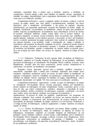 orientadas; capacidade física e mental para a atividade; iniciativa e facilidade de
comunicação; destreza manual e física para trabalhar em unidades móveis; capacidade de
trabalhar em equipe; disponibilidade para a capacitação discriminada no Capítulo VII, bem
como para a re-certificação periódica.
Competências/Atribuições: exercer a regulação médica do sistema; conhecer a rede de
serviços da região; manter uma visão global e permanentemente atualizada dos meios
disponíveis para o atendimento pré-hospitalar e das portas de urgência, checando
periodicamente sua capacidade operacional; recepção dos chamados de auxílio, análise da
demanda, classificação em prioridades de atendimento, seleção de meios para atendimento
(melhor resposta), acompanhamento do atendimento local, determinação do local de destino
do paciente, orientação telefônica; manter contato diário com os serviços médicos de
emergência integrados ao sistema; prestar assistência direta aos pacientes nas ambulâncias,
quando indicado, realizando os atos médicos possíveis e necessários ao nível pré-hospitalar;
exercer o controle operacional da equipe assistencial; fazer controle de qualidade do serviço
nos aspectos inerentes à sua profissão; avaliar o desempenho da equipe e subsidiar os
responsáveis pelo programa de educação continuada do serviço; obedecer às normas técnicas
vigentes no serviço; preencher os documentos inerentes à atividade do médico regulador e
de assistência pré-hospitalar; garantir a continuidade da atenção médica ao paciente grave,
até a sua recepção por outro médico nos serviços de urgência; obedecer ao código de ética
médica.
1.1.1.2 - Enfermeiro: Profissional de nível superior titular do diploma de Enfermeiro,
devidamente registrado no Conselho Regional de Enfermagem de sua jurisdição, habilitado
para ações de enfermagem no Atendimento Pré-Hospitalar Móvel, conforme os termos deste
Regulamento, devendo além das ações assistenciais, prestar serviços administrativos e
operacionais em sistemas de atendimento pré-hospitalar.
Requisitos Gerais: disposição pessoal para a atividade; equilíbrio emocional e
autocontrole; capacidade física e mental para a atividade; disposição para cumprir ações
orientadas; experiência profissional prévia em serviço de saúde voltado ao atendimento de
urgências e emergências; iniciativa e facilidade de comunicação; condicionamento físico para
trabalhar em unidades móveis; capacidade de trabalhar em equipe; disponibilidade para a
capacitação discriminada no Capítulo VII, bem como para a re-certificação periódica.
Competências/Atribuições: supervisionar e avaliar as ações de enfermagem da equipe
no Atendimento Pré-Hospitalar Móvel; executar prescrições médicas por telemedicina;
prestar cuidados de enfermagem de maior complexidade técnica a pacientes graves e com
risco de vida, que exijam conhecimentos científicos adequados e capacidade de tomar
decisões imediatas; prestar a assistência de enfermagem à gestante, a parturiente e ao recém
nato; realizar partos sem distócia; participar nos programas de treinamento e
aprimoramento de pessoal de saúde em urgências, particularmente nos programas de
educação continuada; fazer controle de qualidade do serviço nos aspectos inerentes à sua
profissão; subsidiar os responsáveis pelo desenvolvimento de recursos humanos para as
necessidades de educação continuada da equipe; obedecer a Lei do Exercício Profissional e
o Código de Ética de Enfermagem; conhecer equipamentos e realizar manobras de extração
manual de vítimas.
1.1.1.3 - Técnico de Enfermagem: Profissional com Ensino Médio completo e curso
regular de Técnico de Enfermagem, titular do certificado ou diploma de Técnico de
Enfermagem, devidamente registrado no Conselho Regional de Enfermagem de sua
jurisdição. Exerce atividades auxiliares, de nível técnico, sendo habilitado para o atendimento
Pré-Hospitalar Móvel, integrando sua equipe, conforme os termos deste Regulamento. Além
da intervenção conservadora no atendimento do paciente, é habilitado a realizar
procedimentos a ele delegados, sob supervisão do profissional Enfermeiro, dentro do âmbito
de sua qualificação profissional.
 