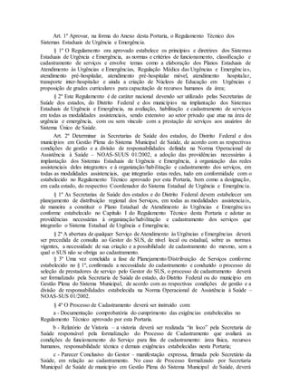 Art. 1º Aprovar, na forma do Anexo desta Portaria, o Regulamento Técnico dos
Sistemas Estaduais de Urgência e Emergência.
§ 1º O Regulamento ora aprovado estabelece os princípios e diretrizes dos Sistemas
Estaduais de Urgência e Emergência, as normas e critérios de funcionamento, classificação e
cadastramento de serviços e envolve temas como a elaboração dos Planos Estaduais de
Atendimento às Urgências e Emergências, Regulação Médica das Urgências e Emergências,
atendimento pré-hospitalar, atendimento pré-hospitalar móvel, atendimento hospitalar,
transporte inter-hospitalar e ainda a criação de Núcleos de Educação em Urgências e
proposição de grades curriculares para capacitação de recursos humanos da área;
§ 2º Este Regulamento é de caráter nacional devendo ser utilizado pelas Secretarias de
Saúde dos estados, do Distrito Federal e dos municípios na implantação dos Sistemas
Estaduais de Urgência e Emergência, na avaliação, habilitação e cadastramento de serviços
em todas as modalidades assistenciais, sendo extensivo ao setor privado que atue na área de
urgência e emergência, com ou sem vínculo com a prestação de serviços aos usuários do
Sistema Único de Saúde.
Art. 2º Determinar às Secretarias de Saúde dos estados, do Distrito Federal e dos
municípios em Gestão Plena do Sistema Municipal de Saúde, de acordo com as respectivas
condições de gestão e a divisão de responsabilidades definida na Norma Operacional de
Assistência à Saúde – NOAS-SUUS 01/2002, a adoção das providências necessárias à
implantação dos Sistemas Estaduais de Urgência e Emergência, à organização das redes
assistenciais deles integrantes e à organização/habilitação e cadastramento dos serviços, em
todas as modalidades assistenciais, que integrarão estas redes, tudo em conformidade com o
estabelecido no Regulamento Técnico aprovado por esta Portaria, bem como a designação,
em cada estado, do respectivo Coordenador do Sistema Estadual de Urgência e Emergência.
§ 1º As Secretarias de Saúde dos estados e do Distrito Federal devem estabelecer um
planejamento de distribuição regional dos Serviços, em todas as modalidades assistenciais,
de maneira a constituir o Plano Estadual de Atendimento às Urgências e Emergências
conforme estabelecido no Capítulo I do Regulamento Técnico desta Portaria e adotar as
providências necessárias à organização/habilitação e cadastramento dos serviços que
integrarão o Sistema Estadual de Urgência e Emergência;
§ 2º A abertura de qualquer Serviço de Atendimento às Urgências e Emergências deverá
ser precedida de consulta ao Gestor do SUS, de nível local ou estadual, sobre as normas
vigentes, a necessidade de sua criação e a possibilidade de cadastramento do mesmo, sem a
qual o SUS não se obriga ao cadastramento.
§ 3º Uma vez concluída a fase de Planejamento/Distribuição de Serviços conforme
estabelecido no § 1º, confirmada a necessidade do cadastramento e conduzido o processo de
seleção de prestadores de serviço pelo Gestor do SUS, o processo de cadastramento deverá
ser formalizado pela Secretaria de Saúde do estado, do Distrito Federal ou do município em
Gestão Plena do Sistema Municipal, de acordo com as respectivas condições de gestão e a
divisão de responsabilidades estabelecida na Norma Operacional de Assistência à Saúde –
NOAS-SUS 01/2002.
§ 4º O Processo de Cadastramento deverá ser instruído com:
a - Documentação comprobatória do cumprimento das exigências estabelecidas no
Regulamento Técnico aprovado por esta Portaria.
b - Relatório de Vistoria – a vistoria deverá ser realizada “in loco” pela Secretaria de
Saúde responsável pela formalização do Processo de Cadastramento que avaliará as
condições de funcionamento do Serviço para fins de cadastramento: área física, recursos
humanos, responsabilidade técnica e demais exigências estabelecidas nesta Portaria;
c - Parecer Conclusivo do Gestor – manifestação expressa, firmada pelo Secretário da
Saúde, em relação ao cadastramento. No caso de Processo formalizado por Secretaria
Municipal de Saúde de município em Gestão Plena do Sistema Municipal de Saúde, deverá
 