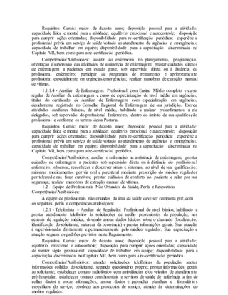 Requisitos Gerais: maior de dezoito anos; disposição pessoal para a atividade;
capacidade física e mental para a atividade; equilíbrio emocional e autocontrole; disposição
para cumprir ações orientadas; disponibilidade para re-certificação periódica; experiência
profissional prévia em serviço de saúde voltado ao atendimento de urgências e emergências;
capacidade de trabalhar em equipe; disponibilidade para a capacitação discriminada no
Capítulo VII, bem como para a re-certificação periódica.
Competências/Atribuições: assistir ao enfermeiro no planejamento, programação,
orientação e supervisão das atividades de assistência de enfermagem; prestar cuidados diretos
de enfermagem a pacientes em estado grave, sob supervisão direta ou à distância do
profissional enfermeiro; participar de programas de treinamento e aprimoramento
profissional especialmente em urgências/emergências; realizar manobras de extração manual
de vítimas.
1.1.1.4 - Auxiliar de Enfermagem: Profissional com Ensino Médio completo e curso
regular de Auxiliar de enfermagem e curso de especialização de nível médio em urgências,
titular do certificado de Auxiliar de Enfermagem com especialização em urgências,
devidamente registrado no Conselho Regional de Enfermagem de sua jurisdição. Exerce
atividades auxiliares básicas, de nível médio, habilitado a realizar procedimentos a ele
delegados, sob supervisão do profissional Enfermeiro, dentro do âmbito de sua qualificação
profissional e conforme os termos desta Portaria.
Requisitos Gerais: maior de dezoito anos; disposição pessoal para a atividade;
capacidade física e mental para a atividade; equilíbrio emocional e autocontrole; disposição
para cumprir ações orientadas; disponibilidade para re-certificação periódica; experiência
profissional prévia em serviço de saúde voltado ao atendimento de urgências e emergências;
capacidade de trabalhar em equipe; disponibilidade para a capacitação discriminada no
Capítulo VII, bem como para a re-certificação periódica.
Competências/Atribuições: auxiliar o enfermeiro na assistência de enfermagem; prestar
cuidados de enfermagem a pacientes sob supervisão direta ou à distância do profissional
enfermeiro; observar, reconhecer e descrever sinais e sintomas, ao nível de sua qualificação;
ministrar medicamentos por via oral e parenteral mediante prescrição do médico regulador
por telemedicina; fazer curativos; prestar cuidados de conforto ao paciente e zelar por sua
segurança; realizar manobras de extração manual de vítimas.
1.2 – Equipe de Profissionais Não Oriundos da Saúde, Perfis e Respectivas
Competências/Atribuições:
A equipe de profissionais não oriundos da área da saúde deve ser composta por, com
os seguintes perfis e competências/atribuições:
1.2.1 - Telefonista – Auxiliar de Regulação: Profissional de nível básico, habilitado a
prestar atendimento telefônico às solicitações de auxílio provenientes da população, nas
centrais de regulação médica, devendo anotar dados básicos sobre o chamado (localização,
identificação do solicitante, natureza da ocorrência) e prestar informações gerais. Sua atuação
é supervisionada diretamente e permanentemente pelo médico regulador. Sua capacitação e
atuação seguem os padrões previstos neste Regulamento.
Requisitos Gerais: maior de dezoito anos; disposição pessoal para a atividade;
equilíbrio emocional e autocontrole; disposição para cumprir ações orientadas; capacidade
de manter sigilo profissional; capacidade de trabalhar em equipe; disponibilidade para a
capacitação discriminada no Capítulo VII, bem como para a re-certificação periódica.
Competências/Atribuições: atender solicitações telefônicas da população; anotar
informações colhidas do solicitante, segundo questionário próprio; prestar informações gerais
ao solicitante; estabelecer contato radiofônico com ambulâncias e/ou veículos de atendimento
pré-hospitalar; estabelecer contato com hospitais e serviços de saúde de referência a fim de
colher dados e trocar informações; anotar dados e preencher planilhas e formulários
específicos do serviço; obedecer aos protocolos de serviço; atender às determinações do
médico regulador.
 