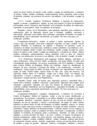 saúde nos gestos básicos de suporte à vida; auxiliar a equipe nas imobilizações e transporte
de vítimas; realizar medidas reanimação cardiorespiratória básica; identificar todos os tipos
de materiais existentes nas aeronaves de socorro e sua utilidade, a fim de auxiliar a equipe de
saúde.
1.2.3.3– Veículos Aquáticos: Profissional habilitado à operação de embarcações,
segundo as normas e regulamentos vigentes no país, para atuação em ações de atendimento
pré-hospitalar móvel e transporte inter-hospitalar sob a orientação do médico da embarcação,
respeitando as prerrogativas legais de segurança de navegação.
Requisitos Gerais: Os já determinados pela legislação específica para condutores de
embarcações, além de disposição pessoal para a atividade, equilíbrio emocional e
autocontrole, disposição para cumprir ações orientadas, capacidade de trabalhar em equipe e
disponibilidade para a capacitação discriminada no Capítulo VII, bem como para a re
certificação periódica.
Competências/Atribuições: cumprir as normas e rotinas operacionais vigentes no
serviço a que está vinculado, bem como a legislação específica em vigor; conduzir veículo
aquático destinado ao atendimento de urgência e transporte de pacientes; acatar as
orientações do médico da embarcação; estabelecer contato radiofônico (ou telefônico) com
a central de regulação médica e seguir suas orientações; auxiliar a equipe de saúde nos gestos
básicos de suporte à vida; auxiliar a equipe nas imobilizações e transporte de vítimas; realizar
medidas reanimação cardiorespiratória básica; identificar todos os tipos de materiais
existentes nas embarcações de socorro e sua utilidade, a fim de auxiliar a equipe de saúde.
1.2.4 - Profissionais Responsáveis pela Segurança: Policiais militares, rodoviários ou
outros profissionais, todos com nível médio, reconhecidos pelo gestor público da saúde para
o desempenho destas atividades, em serviços normatizados pelo SUS, regulados e orientados
pelas Centrais Públicas de Regulação Médica das Urgências. Atuam na identificação de
situações de risco, exercendo a proteção das vítimas e dos profissionais envolvidos no
atendimento. Fazem resgate de vítimas de locais ou situações que impossibilitam o acesso da
equipe de saúde. Podem realizar suporte básico de vida, com ações não invasivas, sob
supervisão médica direta ou à distância, sempre que a vítima esteja em situação que
impossibilite o acesso e manuseio pela equipe de saúde, obedecendo aos padrões de
capacitação e atuação previstos neste Regulamento;
Requisitos Gerais: maior de dezoito anos; disposição pessoal e capacidade física e
mental para a atividade; equilíbrio emocional e autocontrole; disposição para cumprir ações
orientadas; capacitação específica por meio dos Núcleos de Educação em Urgências,
conforme conteúdo estabelecido por este Regulamento; capacidade de trabalhar em equipe;
disponibilidade para a capacitação discriminada no Capítulo VII, bem como para a re
certificação periódica.
Competências/Atribuições: comunicar imediatamente a existência da ocorrência à
Central de Regulação Médica de Urgências; avaliar a cena do evento, identificando as
circunstâncias da ocorrência e reportando-as ao médico regulador ou à equipe de saúde por
ele designada; identificar e gerenciar situações de risco na cena do acidente, estabelecer a
segurança da área de operação e orientar a movimentação da equipe de saúde; realizar
manobras de suporte básico de vida sob orientação do médico regulador; remover as vítimas
para local seguro onde possa receber o atendimento da equipe de saúde; estabilizar veículos
acidentados; realizar manobras de desencarceramento e extração manual ou com emprego de
equipamentos próprios; avaliar as condições da vítima, observando e comunicando ao médico
regulador as condições de respiração, pulso e consciência; transmitir, via rádio, ao médico
regulador, a correta descrição da vítima e da cena; conhecer as técnicas de transporte do
paciente traumatizado; manter vias aéreas pérveas com manobras manuais e não invasivas,
administrar oxigênio e realizar ventilação artificial; realizar circulação artificial pela técnica
de compressão torácica externa; controlar sangramento externo por pressão direta, elevação
do membro e ponto de pressão, utilizando curativos e bandagens; mobilizar e remover
 