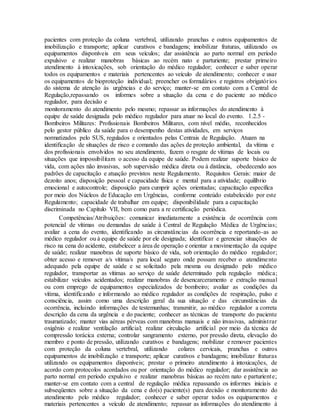 pacientes com proteção da coluna vertebral, utilizando pranchas e outros equipamentos de
imobilização e transporte; aplicar curativos e bandagens; imobilizar fraturas, utilizando os
equipamentos disponíveis em seus veículos; dar assistência ao parto normal em período
expulsivo e realizar manobras básicas ao recém nato e parturiente; prestar primeiro
atendimento à intoxicações, sob orientação do médico regulador; conhecer e saber operar
todos os equipamentos e materiais pertencentes ao veículo de atendimento; conhecer e usar
os equipamentos de bioproteção individual; preencher os formulários e registros obrigatórios
do sistema de atenção às urgências e do serviço; manter-se em contato com a Central de
Regulação,repassando os informes sobre a situação da cena e do paciente ao médico
regulador, para decisão e
monitoramento do atendimento pelo mesmo; repassar as informações do atendimento à
equipe de saúde designada pelo médico regulador para atuar no local do evento. 1.2.5 -
Bombeiros Militares: Profissionais Bombeiros Militares, com nível médio, reconhecidos
pelo gestor público da saúde para o desempenho destas atividades, em serviços
normatizados pelo SUS, regulados e orientados pelas Centrais de Regulação. Atuam na
identificação de situações de risco e comando das ações de proteção ambiental, da vítima e
dos profissionais envolvidos no seu atendimento, fazem o resgate de vítimas de locais ou
situações que impossibilitam o acesso da equipe de saúde. Podem realizar suporte básico de
vida, com ações não invasivas, sob supervisão médica direta ou à distância, obedecendo aos
padrões de capacitação e atuação previstos neste Regulamento. Requisitos Gerais: maior de
dezoito anos; disposição pessoal e capacidade física e mental para a atividade; equilíbrio
emocional e autocontrole; disposição para cumprir ações orientadas; capacitação específica
por meio dos Núcleos de Educação em Urgências, conforme conteúdo estabelecido por este
Regulamento; capacidade de trabalhar em equipe; disponibilidade para a capacitação
discriminada no Capítulo VII, bem como para a re certificação periódica.
Competências/Atribuições: comunicar imediatamente a existência de ocorrência com
potencial de vítimas ou demandas de saúde à Central de Regulação Médica de Urgências;
avaliar a cena do evento, identificando as circunstâncias da ocorrência e reportando-as ao
médico regulador ou à equipe de saúde por ele designada; identificar e gerenciar situações de
risco na cena do acidente, estabelecer a área de operação e orientar a movimentação da equipe
de saúde; realizar manobras de suporte básico de vida, sob orientação do médico regulador;
obter acesso e remover a/s vítima/s para local seguro onde possam receber o atendimento
adequado pela equipe de saúde e se solicitado pela mesma ou designado pelo médico
regulador, transportar as vítimas ao serviço de saúde determinado pela regulação médica;
estabilizar veículos acidentados; realizar manobras de desencarceramento e extração manual
ou com emprego de equipamentos especializados de bombeiro; avaliar as condições da
vítima, identificando e informando ao médico regulador as condições de respiração, pulso e
consciência, assim como uma descrição geral da sua situação e das circunstâncias da
ocorrência, incluindo informações de testemunhas; transmitir, ao médico regulador a correta
descrição da cena da urgência e do paciente; conhecer as técnicas de transporte do paciente
traumatizado; manter vias aéreas pérveas com manobras manuais e não invasivas, administrar
oxigênio e realizar ventilação artificial; realizar circulação artificial por meio da técnica de
compressão torácica externa; controlar sangramento externo, por pressão direta, elevação do
membro e ponto de pressão, utilizando curativos e bandagens; mobilizar e remover pacientes
com proteção da coluna vertebral, utilizando colares cervicais, pranchas e outros
equipamentos de imobilização e transporte; aplicar curativos e bandagens; imobilizar fraturas
utilizando os equipamentos disponíveis; prestar o primeiro atendimento à intoxicações, de
acordo com protocolos acordados ou por orientação do médico regulador; dar assistência ao
parto normal em período expulsivo e realizar manobras básicas ao recém nato e parturiente;
manter-se em contato com a central de regulação médica repassando os informes iniciais e
subseqüentes sobre a situação da cena e do(s) paciente(s) para decisão e monitoramento do
atendimento pelo médico regulador; conhecer e saber operar todos os equipamentos e
materiais pertencentes a veículo de atendimento; repassar as informações do atendimento à
 