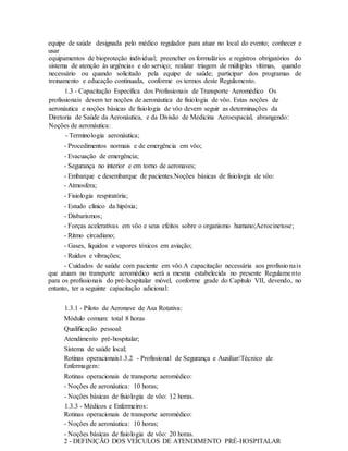 equipe de saúde designada pelo médico regulador para atuar no local do evento; conhecer e
usar
equipamentos de bioproteção individual; preencher os formulários e registros obrigatórios do
sistema de atenção às urgências e do serviço; realizar triagem de múltiplas vítimas, quando
necessário ou quando solicitado pela equipe de saúde; participar dos programas de
treinamento e educação continuada, conforme os termos deste Regulamento.
1.3 - Capacitação Específica dos Profissionais de Transporte Aeromédico Os
profissionais devem ter noções de aeronáutica de fisiologia de vôo. Estas noções de
aeronáutica e noções básicas de fisiologia de vôo devem seguir as determinações da
Diretoria de Saúde da Aeronáutica, e da Divisão de Medicina Aeroespacial, abrangendo:
Noções de aeronáutica:
- Terminologia aeronáutica;
- Procedimentos normais e de emergência em vôo;
- Evacuação de emergência;
- Segurança no interior e em torno de aeronaves;
- Embarque e desembarque de pacientes.Noções básicas de fisiologia de vôo:
- Atmosfera;
- Fisiologia respiratória;
- Estudo clínico da hipóxia;
- Disbarismos;
- Forças acelerativas em vôo e seus efeitos sobre o organismo humano;Aerocinetose;
- Ritmo circadiano;
- Gases, líquidos e vapores tóxicos em aviação;
- Ruídos e vibrações;
- Cuidados de saúde com paciente em vôo.A capacitação necessária aos profissionais
que atuam no transporte aeromédico será a mesma estabelecida no presente Regulamento
para os profissionais do pré-hospitalar móvel, conforme grade do Capítulo VII, devendo, no
entanto, ter a seguinte capacitação adicional:
1.3.1 - Piloto de Aeronave de Asa Rotativa:
Módulo comum: total 8 horas
Qualificação pessoal:
Atendimento pré-hospitalar;
Sistema de saúde local;
Rotinas operacionais1.3.2 - Profissional de Segurança e Auxiliar/Técnico de
Enfermagem:
Rotinas operacionais de transporte aeromédico:
- Noções de aeronáutica: 10 horas;
- Noções básicas de fisiologia de vôo: 12 horas.
1.3.3 - Médicos e Enfermeiros:
Rotinas operacionais de transporte aeromédico:
- Noções de aeronáutica: 10 horas;
- Noções básicas de fisiologia de vôo: 20 horas.
2 - DEFINIÇÃO DOS VEÍCULOS DE ATENDIMENTO PRÉ-HOSPITALAR
 