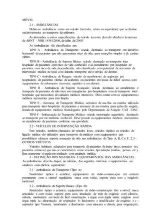 MÓVEL
2.1 - AMBULÂNCIAS
Define-se ambulância como um veículo (terrestre, aéreo ou aquaviário) que se destine
exclusivamente ao transporte de enfermos.
As dimensões e outras especificações do veículo terrestre deverão obedecer às normas
da ABNT – NBR 14561/2000, de julho de 2000.
As Ambulâncias são classificadas em:
TIPO A – Ambulância de Transporte: veículo destinado ao transporte em decúbito
horizontal de pacientes que não apresentam risco de vida, para remoções simples e de caráter
eletivo.
TIPO B – Ambulância de Suporte Básico: veículo destinado ao transporte inter
hospitalar de pacientes com risco de vida conhecido e ao atendimento pré-hospitalar de
pacientes com risco de vida desconhecido, não classificado com potencial de necessitar de
intervenção médica no local e/ou durante transporte até o serviço de destino.
TIPO C - Ambulância de Resgate: veículo de atendimento de urgências pré
hospitalares de pacientes vítimas de acidentes ou pacientes em locais de difícil acesso, com
equipamentos de salvamento (terrestre, aquático e em alturas).
TIPO D – Ambulância de Suporte Avançado: veículo destinado ao atendimento e
transporte de pacientes de alto risco em emergências pré-hospitalares e/ou de transporte inter-
hospitalar que necessitam de cuidados médicos intensivos. Deve contar com os equipamentos
médicos necessários para esta função.
TIPO E – Aeronave de Transporte Médico: aeronave de asa fixa ou rotativa utilizada
para transporte inter-hospitalar de pacientes e aeronave de asa rotativa para ações de resgate,
dotada de equipamentos médicos homologados pelo Departamento de Aviação Civil - DAC.
TIPO F – Embarcação de Transporte Médico: veículo motorizado aquaviário, destinado
ao transporte por via marítima ou fluvial. Deve possuir os equipamentos médicos necessários
ao atendimento de pacientes conforme sua gravidade.
2.2 - VEÍCULOS DE INTERVENÇÃO RÁPIDA
Este veículos, também chamados de veículos leves, veículos rápidos ou veículos de
ligação médica são utilizados para transporte de médicos com equipamentos que
possibilitam oferecer suporte avançado de vida nas ambulâncias do Tipo A, B, C e F. 2.3 -
OUTROS VEÍCULOS:
Veículos habituais adaptados para transporte de pacientes de baixo risco, sentados (ex.
pacientes crônicos) que não se caracterizem como veículos tipo lotação (ônibus, peruas, etc.).
Este transporte só pode ser realizado com anuência médica.
3 – DEFINIÇÃO DOS MATERIAIS E EQUIPAMENTOS DAS AMBULÂNCIAS
As ambulâncias deverão dispor, no mínimo, dos seguintes materiais e equipamentos ou
similares com eficácia equivalente:
3.1 - Ambulância de Transporte (Tipo A):
Sinalizador óptico e acústico; equipamento de rádio-comunicação em contato
permanente com a central reguladora; maca com rodas; suporte para soro e oxigênio
medicinal.
3.2 - Ambulância de Suporte Básico (Tipo B):
Sinalizador óptico e acústico; equipamento de rádio-comunicação fixo e móvel; maca
articulada e com rodas; suporte para soro; instalação de rede de oxigênio com cilindro,
válvula, manômetro em local de fácil visualização e régua com dupla saída; oxigênio com
régua tripla (a- alimentação do respirador; b- fluxômetro e umidificador de oxigênio e c -
aspirador tipo Venturi); manômetro e fluxômetro com máscara e chicote para oxigenação;
 