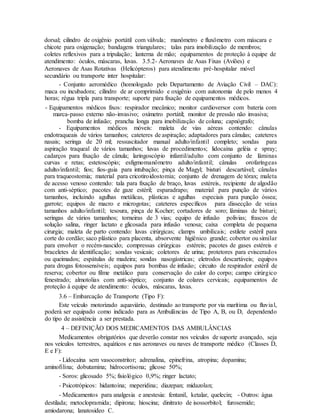 dorsal; cilindro de oxigênio portátil com válvula; manômetro e fluxômetro com máscara e
chicote para oxigenação; bandagens triangulares; talas para imobilização de membros;
coletes reflexivos para a tripulação; lanterna de mão; equipamentos de proteção à equipe de
atendimento: óculos, máscaras, luvas. 3.5.2- Aeronaves de Asas Fixas (Aviões) e
Aeronaves de Asas Rotativas (Helicópteros) para atendimento pré-hospitalar móvel
secundário ou transporte inter hospitalar:
- Conjunto aeromédico (homologado pelo Departamento de Aviação Civil – DAC):
maca ou incubadora; cilindro de ar comprimido e oxigênio com autonomia de pelo menos 4
horas; régua tripla para transporte; suporte para fixação de equipamentos médicos.
- Equipamentos médicos fixos: respirador mecânico; monitor cardioversor com bateria com
marca-passo externo não-invasivo; oxímetro portátil; monitor de pressão não invasiva;
bomba de infusão; prancha longa para imobilização de coluna; capnógrafo;
- Equipamentos médicos móveis: maleta de vias aéreas contendo: cânulas
endotraqueais de vários tamanhos; cateteres de aspiração; adaptadores para cânulas; cateteres
nasais; seringa de 20 ml; ressuscitador manual adulto/infantil completo; sondas para
aspiração traqueal de vários tamanhos; luvas de procedimentos; lidocaína geléia e spray;
cadarços para fixação de cânula; laringoscópio infantil/adulto com conjunto de lâminas
curvas e retas; estetoscópio; esfigmomanômetro adulto/infantil; cânulas orofaríngeas
adulto/infantil; fios; fios-guia para intubação; pinça de Magyl; bisturi descartável; cânulas
para traqueostomia; material para cricotiroidostomia; conjunto de drenagem de tórax; maleta
de acesso venoso contendo: tala para fixação de braço, luvas estéreis, recipiente de algodão
com anti-séptico; pacotes de gaze estéril; esparadrapo; material para punção de vários
tamanhos, incluindo agulhas metálicas, plásticas e agulhas especiais para punção óssea;
garrote; equipos de macro e microgotas; cateteres específicos para dissecção de veias
tamanhos adulto/infantil; tesoura, pinça de Kocher; cortadores de soro; lâminas de bisturi;
seringas de vários tamanhos; torneiras de 3 vias; equipo de infusão polivias; frascos de
solução salina, ringer lactato e glicosada para infusão venosa; caixa completa de pequena
cirurgia; maleta de parto contendo: luvas cirúrgicas; clamps umbilicais; estilete estéril para
corte do cordão; saco plástico para placenta, absorvente higiênico grande; cobertor ou similar
para envolver o recém-nascido; compressas cirúrgicas estéreis; pacotes de gases estéreis e
braceletes de identificação; sondas vesicais; coletores de urina; protetores para eviscerados
ou queimados; espátulas de madeira; sondas nasogástricas; eletrodos descartáveis; equipos
para drogas fotossensíveis; equipos para bombas de infusão; circuito de respirador estéril de
reserva; cobertor ou filme metálico para conservação do calor do corpo; campo cirúrgico
fenestrado; almotolias com anti-séptico; conjunto de colares cervicais; equipamentos de
proteção à equipe de atendimento: óculos, máscaras, luvas.
3.6 – Embarcação de Transporte (Tipo F):
Este veículo motorizado aquaviário, destinado ao transporte por via marítima ou fluvial,
poderá ser equipado como indicado para as Ambulâncias de Tipo A, B, ou D, dependendo
do tipo de assistência a ser prestada.
4 – DEFINIÇÃO DOS MEDICAMENTOS DAS AMBULÂNCIAS
Medicamentos obrigatórios que deverão constar nos veículos de suporte avançado, seja
nos veículos terrestres, aquáticos e nas aeronaves ou naves de transporte médico (Classes D,
E e F):
- Lidocaína sem vasoconstritor; adrenalina, epinefrina, atropina; dopamina;
aminofilina; dobutamina; hidrocortisona; glicose 50%;
- Soros: glicosado 5%; fisiológico 0,9%; ringer lactato;
- Psicotrópicos: hidantoína; meperidina; diazepan; midazolan;
- Medicamentos para analgesia e anestesia: fentanil, ketalar, quelecin; - Outros: água
destilada; metoclopramida; dipirona; hioscina; dinitrato de isossorbitol; furosemide;
amiodarona; lanatosideo C.
 
