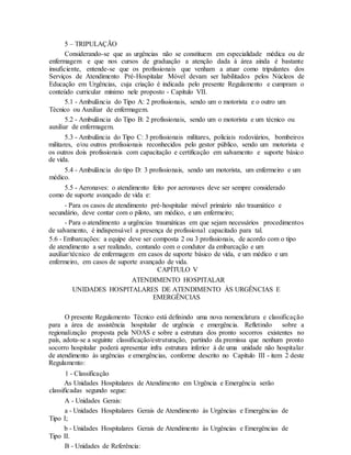 5 – TRIPULAÇÃO
Considerando-se que as urgências não se constituem em especialidade médica ou de
enfermagem e que nos cursos de graduação a atenção dada à área ainda é bastante
insuficiente, entende-se que os profissionais que venham a atuar como tripulantes dos
Serviços de Atendimento Pré-Hospitalar Móvel devam ser habilitados pelos Núcleos de
Educação em Urgências, cuja criação é indicada pelo presente Regulamento e cumpram o
conteúdo curricular mínimo nele proposto - Capítulo VII.
5.1 - Ambulância do Tipo A: 2 profissionais, sendo um o motorista e o outro um
Técnico ou Auxiliar de enfermagem.
5.2 - Ambulância do Tipo B: 2 profissionais, sendo um o motorista e um técnico ou
auxiliar de enfermagem.
5.3 - Ambulância do Tipo C: 3 profissionais militares, policiais rodoviários, bombeiros
militares, e/ou outros profissionais reconhecidos pelo gestor público, sendo um motorista e
os outros dois profissionais com capacitação e certificação em salvamento e suporte básico
de vida.
5.4 - Ambulância do tipo D: 3 profissionais, sendo um motorista, um enfermeiro e um
médico.
5.5 - Aeronaves: o atendimento feito por aeronaves deve ser sempre considerado
como de suporte avançado de vida e:
- Para os casos de atendimento pré-hospitalar móvel primário não traumático e
secundário, deve contar com o piloto, um médico, e um enfermeiro;
- Para o atendimento a urgências traumáticas em que sejam necessários procedimentos
de salvamento, é indispensável a presença de profissional capacitado para tal.
5.6 - Embarcações: a equipe deve ser composta 2 ou 3 profissionais, de acordo com o tipo
de atendimento a ser realizado, contando com o condutor da embarcação e um
auxiliar/técnico de enfermagem em casos de suporte básico de vida, e um médico e um
enfermeiro, em casos de suporte avançado de vida.
CAPÍTULO V
ATENDIMENTO HOSPITALAR
UNIDADES HOSPITALARES DE ATENDIMENTO ÀS URGÊNCIAS E
EMERGÊNCIAS
O presente Regulamento Técnico está definindo uma nova nomenclatura e classificação
para a área de assistência hospitalar de urgência e emergência. Refletindo sobre a
regionalização proposta pela NOAS e sobre a estrutura dos pronto socorros existentes no
país, adota-se a seguinte classificação/estruturação, partindo da premissa que nenhum pronto
socorro hospitalar poderá apresentar infra estrutura inferior à de uma unidade não hospitalar
de atendimento às urgências e emergências, conforme descrito no Capítulo III - item 2 deste
Regulamento:
1 - Classificação
As Unidades Hospitalares de Atendimento em Urgência e Emergência serão
classificadas segundo segue:
A - Unidades Gerais:
a - Unidades Hospitalares Gerais de Atendimento às Urgências e Emergências de
Tipo I;
b - Unidades Hospitalares Gerais de Atendimento às Urgências e Emergências de
Tipo II.
B - Unidades de Referência:
 