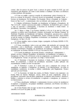 constar, além do parecer do gestor local, o parecer do gestor estadual do SUS, que será
responsável pela integração do Centro à rede estadual e a definição dos fluxos de referência
e contra-referência dos pacientes.
§ 5º Uma vez emitido o parecer a respeito do cadastramento pelo(s) Gestor(es) do
SUS e se o mesmo for favorável, o Processo deverá ser encaminhado da seguinte forma: a -
Serviços de Atendimento Pré-Hospitalar, Pré-Hospitalar Móvel, e Hospitalar de Unidades
Gerais de Tipo I ou II – o cadastramento deve ser efetivado pelo próprio gestor do SUS;
b - Unidades de Referência Hospitalar em Atendimento às Urgências e Emergências de
Tipo I, II ou III – remeter o processo para análise ao Ministério da Saúde/SAS, que o avaliará
e, uma vez aprovado o cadastramento, a Secretaria de Assistência à Saúde tomará as
providências necessárias à sua publicação.
Art. 3º Alterar o Artigo 2º da Portaria GM/MS nº 479, de 15 de abril de 1999, que
estabelece os critérios para a classificação e inclusão dos hospitais nos Sistemas Estaduais de
Referência Hospitalar em Atendimento de Urgências e Emergência, que passa a ter a redação
dada pelo contido no Capítulo V do Regulamento Técnico constante do Anexo desta Portaria
no que diz respeito às Unidades Hospitalares de Referência em Atendimento às Urgências e
Emergências de Tipo I, II e III.
§ 1º Ficam mantidos todos os demais Artigos e parágrafos da Portaria GM/MS nº 479,
de 15 de abril de 1999;
§ 2º Ficam convalidados todos os atos que tenham sido praticados até a presente data
relacionados com a classificação, cadastramento e inclusão de hospitais nos Sistemas
Estaduais de Referência Hospitalar em Atendimento de Urgências e Emergências, com base
no estabelecido na Portaria GM/MS nº 479, de 15 de abril de 1999;
§ 3º A partir da publicação da presente Portaria, a classificação, cadastramento e
inclusão de novas Unidades Hospitalares de Referência em Atendimento às Urgências e
Emergências de Tipo I, II ou III deverá se dar em cumprimento ao estabelecido no Capítulo
V do Regulamento Técnico ora aprovado e no Artigo 2º desta Portaria.
Art. 4° Determinar à Secretaria de Assistência à Saúde, dentro de seus respectivos
limites de competência, a adoção das providências necessárias à plena aplicação das
recomendações contidas no texto ora aprovado.
Art. 5º Estabelecer o prazo de 2 (dois) anos para a adaptação dos serviços de
atendimento às urgências e emergências já existentes e em funcionamento, em todas as
modalidades assistenciais, às normas e critérios estabelecidos pelo Regulamento Técnico
aprovado por esta Portaria.
§ 1º As Secretarias de Saúde dos estados, do Distrito Federal e dos municípios em
Gestão Plena do Sistema Municipal, devem, dentro do prazo estabelecido, adotar as
providências necessárias para dar pleno cumprimento ao disposto nesta Portaria e classificar,
habilitar e cadastrar os serviços de atendimento às urgências e emergências já existentes e
em funcionamento;
§ 2º Para a classificação, habilitação e cadastramento de novos serviços de atendimento
às urgências e emergências, em qualquer modalidade assistencial, esta Portaria tem efeitos a
contar de sua publicação.
Art. 6º Esta Portaria entra em vigor na data de sua publicação, revogando a Portaria
GM/MS nº 814, de 01 de junho de 2001.
ASS BARJAS NEGRI
INTRODUÇÃO
A área de Urgência e Emergência constitui-se em um importante componente da
 