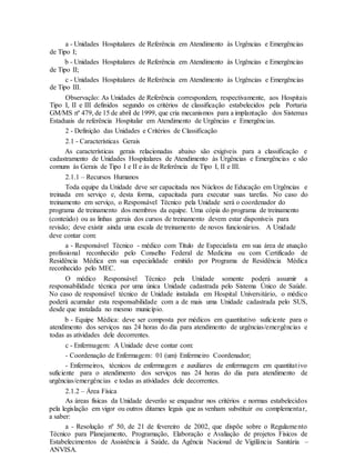 a - Unidades Hospitalares de Referência em Atendimento às Urgências e Emergências
de Tipo I;
b - Unidades Hospitalares de Referência em Atendimento às Urgências e Emergências
de Tipo II;
c - Unidades Hospitalares de Referência em Atendimento às Urgências e Emergências
de Tipo III.
Observação: As Unidades de Referência correspondem, respectivamente, aos Hospitais
Tipo I, II e III definidos segundo os critérios de classificação estabelecidos pela Portaria
GM/MS nº 479, de 15 de abril de 1999, que cria mecanismos para a implantação dos Sistemas
Estaduais de referência Hospitalar em Atendimento de Urgências e Emergências.
2 - Definição das Unidades e Critérios de Classificação
2.1 - Características Gerais
As características gerais relacionadas abaixo são exigíveis para a classificação e
cadastramento de Unidades Hospitalares de Atendimento às Urgências e Emergências e são
comuns às Gerais de Tipo I e II e às de Referência de Tipo I, II e III.
2.1.1 – Recursos Humanos
Toda equipe da Unidade deve ser capacitada nos Núcleos de Educação em Urgências e
treinada em serviço e, desta forma, capacitada para executar suas tarefas. No caso do
treinamento em serviço, o Responsável Técnico pela Unidade será o coordenador do
programa de treinamento dos membros da equipe. Uma cópia do programa de treinamento
(conteúdo) ou as linhas gerais dos cursos de treinamento devem estar disponíveis para
revisão; deve existir ainda uma escala de treinamento de novos funcionários. A Unidade
deve contar com:
a - Responsável Técnico - médico com Título de Especialista em sua área de atuação
profissional reconhecido pelo Conselho Federal de Medicina ou com Certificado de
Residência Médica em sua especialidade emitido por Programa de Residência Médica
reconhecido pelo MEC.
O médico Responsável Técnico pela Unidade somente poderá assumir a
responsabilidade técnica por uma única Unidade cadastrada pelo Sistema Único de Saúde.
No caso de responsável técnico de Unidade instalada em Hospital Universitário, o médico
poderá acumular esta responsabilidade com a de mais uma Unidade cadastrada pelo SUS,
desde que instalada no mesmo município.
b - Equipe Médica: deve ser composta por médicos em quantitativo suficiente para o
atendimento dos serviços nas 24 horas do dia para atendimento de urgências/emergências e
todas as atividades dele decorrentes.
c - Enfermagem: A Unidade deve contar com:
- Coordenação de Enfermagem: 01 (um) Enfermeiro Coordenador;
- Enfermeiros, técnicos de enfermagem e auxiliares de enfermagem em quantitativo
suficiente para o atendimento dos serviços nas 24 horas do dia para atendimento de
urgências/emergências e todas as atividades dele decorrentes.
2.1.2 – Área Física
As áreas físicas da Unidade deverão se enquadrar nos critérios e normas estabelecidos
pela legislação em vigor ou outros ditames legais que as venham substituir ou complementar,
a saber:
a - Resolução nº 50, de 21 de fevereiro de 2002, que dispõe sobre o Regulamento
Técnico para Planejamento, Programação, Elaboração e Avaliação de projetos Físicos de
Estabelecimentos de Assistência à Saúde, da Agência Nacional de Vigilância Sanitária –
ANVISA.
 