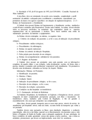 b - Resolução nº 05, de 05 de agosto de 1993, do CONAMA – Conselho Nacional de
Meio Ambiente.
A área física deve ser estruturada de acordo com o tamanho, complexidade e perfil
assistencial da unidade e adequada para o acolhimento e atendimento especializado aos
portadores de danos e/ou agravos específicos em situação de urgência/emergência. 2.1.3 -
Rotinas de Funcionamento e Atendimento
A Unidade deve possuir Rotinas de Funcionamento e Atendimento escritas, atualizadas
a cada 04 anos e assinadas pelo Responsável Técnico pela Unidade. As rotinas devem abordar
todos os processos envolvidos na assistência que contemplem desde os aspectos
organizacionais até os operacionais e técnicos. Deve haver também uma rotina de
manutenção preventiva de materiais e equipamentos.
As Rotinas devem contemplar, no mínimo, os seguintes itens:
a - Critérios de avaliação dos pacientes e, se for o caso, de indicação de procedimento
cirúrgico;
b - Procedimentos médico-cirúrgicos;
c - Procedimentos de enfermagem;
d - Rotinas de suporte nutricional;
e - Rotinas de controle de Infecção Hospitalar;
f - Ficha própria para descrição do ato cirúrgico;
g - Rotinas de acompanhamento ambulatorial dos pacientes;
2.1.4 - Registro de Pacientes
A Unidade deve possuir um prontuário para cada paciente com as informações
completas do quadro clínico e sua evolução, todas devidamente escritas, de forma clara e
precisa, datadas e assinadas pelo profissional responsável pelo atendimento. Os prontuários
deverão estar devidamente ordenados no Serviço de Arquivo Médico.
Informações Mínimas do Prontuário:
a - Identificação do paciente;
b - Histórico Clínico;
c - Avaliação Inicial;
d - Indicação do procedimento cirúrgico, se for o caso;
e - Descrição do ato cirúrgico, se for o caso;
f - Descrição da evolução e prescrições
g - Condições na alta hospitalar ou transferência
2.1.5 - Estruturação da Grade de Referência
As Unidades Hospitalares de Atendimento às Urgências e Emergências devem, possuir
retaguarda de maior complexidade previamente pactuada, com fluxo e mecanismos de
transferência claros, mediados pela Central de Regulação, a fim de garantir o
encaminhamento dos casos que extrapolem sua complexidade.
Além disso, devem garantir transporte para os casos mais graves, através do serviço de
atendimento pré-hospitalar móvel, onde ele existir, ou outra forma de transporte que venha a
ser pactuada.
Também devem estar pactuados os fluxos para elucidação diagnóstica e avaliação
especializada, além de se dar ênfase especial ao re-direcionamento dos pacientes para a rede
básica e Programa de Saúde da Família, para o adequado seguimento de suas patologias de
base e condições de saúde, garantindo acesso não apenas a ações curativas, mas a todas as
atividades promocionais que devem ser implementadas neste nível de assistência.
 