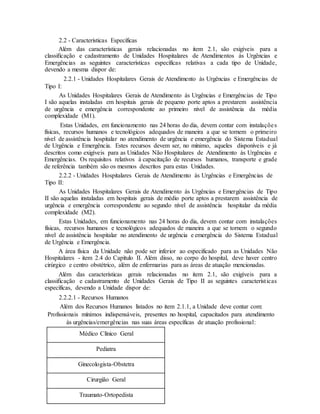 2.2 - Características Específicas
Além das características gerais relacionadas no item 2.1, são exigíveis para a
classificação e cadastramento de Unidades Hospitalares de Atendimentos às Urgências e
Emergências as seguintes características específicas relativas a cada tipo de Unidade,
devendo a mesma dispor de:
2.2.1 - Unidades Hospitalares Gerais de Atendimento às Urgências e Emergências de
Tipo I:
As Unidades Hospitalares Gerais de Atendimento às Urgências e Emergências de Tipo
I são aquelas instaladas em hospitais gerais de pequeno porte aptos a prestarem assistência
de urgência e emergência correspondente ao primeiro nível de assistência da média
complexidade (M1).
Estas Unidades, em funcionamento nas 24 horas do dia, devem contar com instalações
físicas, recursos humanos e tecnológicos adequados de maneira a que se tornem o primeiro
nível de assistência hospitalar no atendimento de urgência e emergência do Sistema Estadual
de Urgência e Emergência. Estes recursos devem ser, no mínimo, aqueles disponíveis e já
descritos como exigíveis para as Unidades Não Hospitalares de Atendimento às Urgências e
Emergências. Os requisitos relativos à capacitação de recursos humanos, transporte e grade
de referência também são os mesmos descritos para estas Unidades.
2.2.2 - Unidades Hospitalares Gerais de Atendimento às Urgências e Emergências de
Tipo II:
As Unidades Hospitalares Gerais de Atendimento às Urgências e Emergências de Tipo
II são aquelas instaladas em hospitais gerais de médio porte aptos a prestarem assistência de
urgência e emergência correspondente ao segundo nível de assistência hospitalar da média
complexidade (M2).
Estas Unidades, em funcionamento nas 24 horas do dia, devem contar com instalações
físicas, recursos humanos e tecnológicos adequados de maneira a que se tornem o segundo
nível de assistência hospitalar no atendimento de urgência e emergência do Sistema Estadual
de Urgência e Emergência.
A área física da Unidade não pode ser inferior ao especificado para as Unidades Não
Hospitalares - item 2.4 do Capítulo II. Além disso, no corpo do hospital, deve haver centro
cirúrgico e centro obstétrico, além de enfermarias para as áreas de atuação mencionadas.
Além das características gerais relacionadas no item 2.1, são exigíveis para a
classificação e cadastramento de Unidades Gerais de Tipo II as seguintes características
específicas, devendo a Unidade dispor de:
2.2.2.1 - Recursos Humanos
Além dos Recursos Humanos listados no item 2.1.1, a Unidade deve contar com:
Profissionais mínimos indispensáveis, presentes no hospital, capacitados para atendimento
às urgências/emergências nas suas áreas específicas de atuação profissional:
Médico Clínico Geral
Pediatra
Ginecologista-Obstetra
Cirurgião Geral
Traumato-Ortopedista
 
