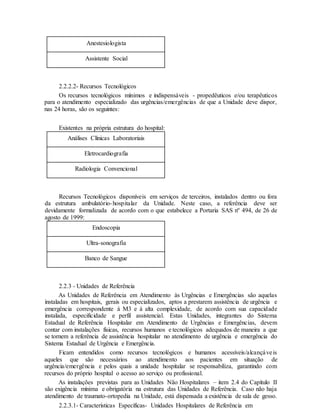Anestesiologista
Assistente Social
2.2.2.2- Recursos Tecnológicos
Os recursos tecnológicos mínimos e indispensáveis - propedêuticos e/ou terapêuticos
para o atendimento especializado das urgências/emergências de que a Unidade deve dispor,
nas 24 horas, são os seguintes:
Existentes na própria estrutura do hospital:
Análises Clínicas Laboratoriais
Eletrocardiografia
Radiologia Convencional
Recursos Tecnológicos disponíveis em serviços de terceiros, instalados dentro ou fora
da estrutura ambulatório-hospitalar da Unidade. Neste caso, a referência deve ser
devidamente formalizada de acordo com o que estabelece a Portaria SAS nº 494, de 26 de
agosto de 1999:
Endoscopia
Ultra-sonografia
Banco de Sangue
2.2.3 - Unidades de Referência
As Unidades de Referência em Atendimento às Urgências e Emergências são aquelas
instaladas em hospitais, gerais ou especializados, aptos a prestarem assistência de urgência e
emergência correspondente à M3 e à alta complexidade, de acordo com sua capacidade
instalada, especificidade e perfil assistencial. Estas Unidades, integrantes do Sistema
Estadual de Referência Hospitalar em Atendimento de Urgências e Emergências, devem
contar com instalações físicas, recursos humanos e tecnológicos adequados de maneira a que
se tornem a referência de assistência hospitalar no atendimento de urgência e emergência do
Sistema Estadual de Urgência e Emergência.
Ficam entendidos como recursos tecnológicos e humanos acessíveis/alcançáveis
aqueles que são necessários ao atendimento aos pacientes em situação de
urgência/emergência e pelos quais a unidade hospitalar se responsabiliza, garantindo com
recursos do próprio hospital o acesso ao serviço ou profissional.
As instalações previstas para as Unidades Não Hospitalares – item 2.4 do Capítulo II
são exigência mínima e obrigatória na estrutura das Unidades de Referência. Caso não haja
atendimento de traumato-ortopedia na Unidade, está dispensada a existência de sala de gesso.
2.2.3.1- Características Específicas- Unidades Hospitalares de Referência em
 