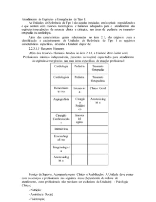 Atendimento às Urgências e Emergências de Tipo I:
As Unidades de Referência de Tipo I são aquelas instaladas em hospitais especializados
e que contam com recursos tecnológicos e humanos adequados para o atendimento das
urgências/emergências de natureza clínica e cirúrgica, nas áreas de pediatria ou traumato -
ortopedia ou cardiologia.
Além das características gerais relacionadas no item 2.1, são exigíveis para a
classificação e cadastramento de Unidades de Referência de Tipo I as seguintes
características específicas, devendo a Unidade dispor de:
2.2.3.1.1- Recursos Humanos
Além dos Recursos Humanos listados no item 2.1.1, a Unidade deve contar com:
Profissionais mínimos indispensáveis, presentes no hospital, capacitados para atendimento
às urgências/emergências nas suas áreas específicas de atuação profissional:
Cardiologia Pediatria Traumato
Ortopedia
Cardiologista Pediatra Traumato
Ortopedista
Hemodinam
ici sta
Intensivist
a
Clínico Geral
Angiografista Cirurgiã
o
Pediátri
co
Anestesiolog
ist a
Cirurgião
Cardiovascula
r
Anestes
iol
ogista
Intensivista
Ecocardiogr
afi sta
Imagenologist
a
Anestesiolog
ist a
Serviço de Suporte, Acompanhamento Clínico e Reabilitação: A Unidade deve contar
com os serviços e profissionais nas seguintes áreas (dependendo do volume de
atendimento, estes profissionais não precisam ser exclusivos da Unidade): - Psicologia
Clínica;
- Nutrição;
- Assistência Social;
- Fisioterapia;
 