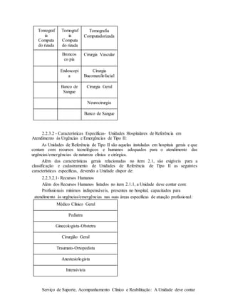 Tomograf
ia
Computa
do rizada
Tomograf
ia
Computa
do rizada
Tomografia
Computadorizada
Broncos
co pia
Cirurgia Vascular
Endoscopi
a
Cirurgia
Bucomaxilofacial
Banco de
Sangue
Cirurgia Geral
Neurocirurgia
Banco de Sangue
2.2.3.2 - Características Específicas- Unidades Hospitalares de Referência em
Atendimento às Urgências e Emergências de Tipo II:
As Unidades de Referência de Tipo II são aquelas instaladas em hospitais gerais e que
contam com recursos tecnológicos e humanos adequados para o atendimento das
urgências/emergências de natureza clínica e cirúrgica.
Além das características gerais relacionadas no item 2.1, são exigíveis para a
classificação e cadastramento de Unidades de Referência de Tipo II as seguintes
características específicas, devendo a Unidade dispor de:
2.2.3.2.1- Recursos Humanos
Além dos Recursos Humanos listados no item 2.1.1, a Unidade deve contar com:
Profissionais mínimos indispensáveis, presentes no hospital, capacitados para
atendimento às urgências/emergências nas suas áreas específicas de atuação profissional:
Médico Clínico Geral
Pediatra
Ginecologista-Obstetra
Cirurgião Geral
Traumato-Ortopedista
Anestesiologista
Intensivista
Serviço de Suporte, Acompanhamento Clínico e Reabilitação: A Unidade deve contar
 