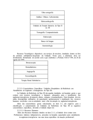 Ultra-sonografia
Análises Clínicas Laboratoriais
Eletrocardiografia
Unidade de Terapia Intensiva de Tipo II
ou III
Tomografia Computadorizada
Endoscopia
Banco de Sangue
Anestesiologia
Recursos Tecnológicos disponíveis em serviços de terceiros, instalados dentro ou fora
da estrutura ambulatório-hospitalar da Unidade. Neste caso, a referência deve ser
devidamente formalizada de acordo com o que estabelece a Portaria SAS nº 494, de 26 de
agosto de 1999:
Broncoscopia
Hemodinâmica
Angiografia
Ecocardiografia
Terapia Renal Substitutiva
2.2.3.3- Características Específicas- Unidades Hospitalares de Referência em
Atendimento às Urgências e Emergências de Tipo III:
As Unidades de Referência de Tipo III são aquelas instaladas em hospitais gerais e que
contam com recursos tecnológicos e humanos adequados para o atendimento das
urgências/emergências de natureza clínica, cirúrgica e traumatológica. Estes hospitais devem,
ainda, desempenhar atribuições de capacitação, aprimoramento e atualização dos recursos
humanos envolvidos com as atividades meio e fim da atenção às urgências/emergências.
Além das características gerais relacionadas no item 2.1, são exigíveis para a
classificação e cadastramento de Unidades de Referência de Tipo III as seguintes
características específicas, devendo a Unidade dispor de:
2.2.3.3.1- Recursos Humanos
Além dos Recursos Humanos listados no item 2.1.1, a Unidade deve contar com:
Profissionais mínimos indispensáveis, presentes no hospital, capacitados para atendimento
às urgências/emergências nas suas áreas específicas de atuação profissional:
 