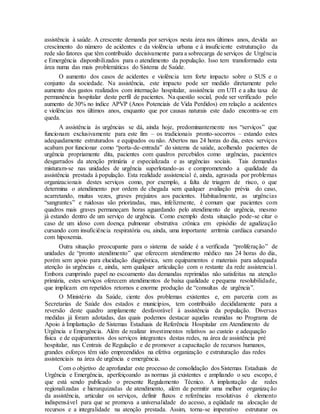 assistência à saúde. A crescente demanda por serviços nesta área nos últimos anos, devida ao
crescimento do número de acidentes e da violência urbana e à insuficiente estruturação da
rede são fatores que têm contribuído decisivamente para a sobrecarga de serviços de Urgência
e Emergência disponibilizados para o atendimento da população. Isso tem transformado esta
área numa das mais problemáticas do Sistema de Saúde.
O aumento dos casos de acidentes e violência tem forte impacto sobre o SUS e o
conjunto da sociedade. Na assistência, este impacto pode ser medido diretamente pelo
aumento dos gastos realizados com internação hospitalar, assistência em UTI e a alta taxa de
permanência hospitalar deste perfil de pacientes. Na questão social, pode ser verificado pelo
aumento de 30% no índice APVP (Anos Potenciais de Vida Perdidos) em relação a acidentes
e violências nos últimos anos, enquanto que por causas naturais este dado encontra-se em
queda.
A assistência às urgências se dá, ainda hoje, predominantemente nos “serviços” que
funcionam exclusivamente para este fim – os tradicionais pronto-socorros – estando estes
adequadamente estruturados e equipados ou não. Abertos nas 24 horas do dia, estes serviços
acabam por funcionar como “porta-de-entrada” do sistema de saúde, acolhendo pacientes de
urgência propriamente dita, pacientes com quadros percebidos como urgências, pacientes
desgarrados da atenção primária e especializada e as urgências sociais. Tais demandas
misturam-se nas unidades de urgência superlotando-as e comprometendo a qualidade da
assistência prestada à população. Esta realidade assistencial é, ainda, agravada por problemas
organizacionais destes serviços como, por exemplo, a falta de triagem de risco, o que
determina o atendimento por ordem de chegada sem qualquer avaliação prévia do caso,
acarretando, muitas vezes, graves prejuízos aos pacientes. Habitualmente, as urgências
“sangrantes” e ruidosas são priorizadas, mas, infelizmente, é comum que pacientes com
quadros mais graves permaneçam horas aguardando pelo atendimento de urgência, mesmo
já estando dentro de um serviço de urgência. Como exemplo desta situação pode-se citar o
caso de um idoso com doença pulmonar obstrutiva crônica em episódio de agudização
cursando com insuficiência respiratória ou, ainda, uma importante arritmia cardíaca cursando
com hipoxemia.
Outra situação preocupante para o sistema de saúde é a verificada “proliferação” de
unidades de “pronto atendimento” que oferecem atendimento médico nas 24 horas do dia,
porém sem apoio para elucidação diagnóstica, sem equipamentos e materiais para adequada
atenção às urgências e, ainda, sem qualquer articulação com o restante da rede assistencial.
Embora cumprindo papel no escoamento das demandas reprimidas não satisfeitas na atenção
primária, estes serviços oferecem atendimentos de baixa qualidade e pequena resolubilidade,
que implicam em repetidos retornos e enorme produção de “consultas de urgência”.
O Ministério da Saúde, ciente dos problemas existentes e, em parceria com as
Secretarias de Saúde dos estados e municípios, tem contribuído decididamente para a
reversão deste quadro amplamente desfavorável à assistência da população. Diversas
medidas já foram adotadas, das quais podemos destacar aquelas reunidas no Programa de
Apoio à Implantação de Sistemas Estaduais de Referência Hospitalar em Atendimento de
Urgência e Emergência. Além de realizar investimentos relativos ao custeio e adequação
física e de equipamentos dos serviços integrantes destas redes, na área de assistência pré
hospitalar, nas Centrais de Regulação e de promover a capacitação de recursos humanos,
grandes esforços têm sido empreendidos na efetiva organização e estruturação das redes
assistenciais na área de urgência e emergência.
Com o objetivo de aprofundar este processo de consolidação dos Sistemas Estaduais de
Urgência e Emergência, aperfeiçoando as normas já existentes e ampliando o seu escopo, é
que está sendo publicado o presente Regulamento Técnico. A implantação de redes
regionalizadas e hierarquizadas de atendimento, além de permitir uma melhor organização
da assistência, articular os serviços, definir fluxos e referências resolutivas é elemento
indispensável para que se promova a universalidade do acesso, a eqüidade na alocação de
recursos e a integralidade na atenção prestada. Assim, torna-se imperativo estruturar os
 