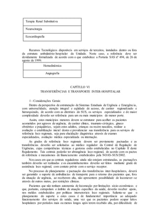 Terapia Renal Substitutiva
Neurocirurgia
Ecocardiografia
Recursos Tecnológicos disponíveis em serviços de terceiros, instalados dentro ou fora
da estrutura ambulatório-hospitalar da Unidade. Neste caso, a referência deve ser
devidamente formalizada de acordo com o que estabelece a Portaria SAS nº 494, de 26 de
agosto de 1999:
Hemodinâmica
Angiografia
CAPÍTULO VI
TRANSFERÊNCIAS E TRANSPORTE INTER-HOSPITALAR
1 - Considerações Gerais:
Dentro da perspectiva de estruturação de Sistemas Estaduais de Urgência e Emergência,
com universalidade, atenção integral e eqüidade de acesso, de caráter regionalizado e
hierarquizado, de acordo com as diretrizes do SUS, os serviços especializados e de maior
complexidade deverão ser referência para um ou mais municípios de menor porte.
Assim, estes municípios menores devem se estruturar para acolher os pacientes
acometidos por agravos de urgência, de caráter clínico, traumato-cirúrgico, gineco
obstétrico e psiquiátrico, sejam estes adultos, crianças ou recém nascidos, realizar a
avaliação e estabilização inicial destes e providenciar sua transferência para os serviços de
referência loco regionais, seja para elucidação diagnóstica através de exames
especializados, avaliação médica especializada ou internação.
As grades de referência loco regionais devem ser previamente pactuadas e as
transferências deverão ser solicitadas ao médico regulador da Central de Regulação de
Urgências, cujas competências técnicas e gestoras estão estabelecidas no Capítulo II deste
Regulamento. Tais centrais poderão ter abrangência loco-regional, de acordo com os pactos
de referência e mecanismos de financiamento estabelecidos pela NOAS-SUS/2002.
Nos casos em que as centrais reguladoras ainda não estejam estruturadas, as pactuações
também deverão ser realizadas e os encaminhamentos deverão ser feitos mediante grade de
assistência loco regional, com contato prévio com o serviço receptor.
No processo de planejamento e pactuação das transferências inter-hospitalares, deverá
ser garantido o suporte de ambulâncias de transporte para o retorno dos pacientes que, fora
da situação de urgência, ao receberem alta, não apresentem possibilidade de locomover-se
através de outros meios, por restrições clínicas.
Pacientes que não tenham autonomia de locomoção por limitações sócio-econômicas e
que, portanto, extrapolam o âmbito de atuação específico da saúde, deverão receber apoio,
nos moldes estabelecidos por políticas intersetoriais loco regionais. Salienta-se que o
planejamento do suporte a estes casos é de fundamental importância ao adequado
funcionamento dos serviços de saúde, uma vez que os pacientes podem ocupar leitos
hospitalares por períodos mais ou menos longos após terem recebido alta, por dificuldade de
 