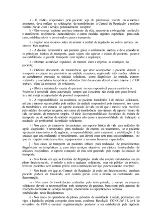 a - O médico responsável pelo paciente seja ele plantonista, diarista ou o médico
assistente, deve realizar as solicitações de transferências à Central de Regulação e realizar
contato prévio com o serviço potencialmente receptor;
b - Não remover paciente em risco iminente de vida, sem prévia e obrigatória avaliação
e atendimento respiratório, hemodinâmico e outras medidas urgentes específicas para cada
caso, estabilizando-o e preparando-o para o transporte;
c - Esgotar seus recursos antes de acionar a central de regulação ou outros serviços do
sistema loco regional;
d - A decisão de transferir um paciente grave é estritamente médica e deve considerar
os princípios básicos do transporte, quais sejam: não agravar o estado do paciente, garantir
sua estabilidade e garantir transporte com rapidez e segurança;
e - Informar ao médico regulador, de maneira clara e objetiva, as condições do
paciente;
f - Elaborar documento de transferência que deve acompanhar o paciente durante o
transporte e compor seu prontuário na unidade receptora, registrando informações relativas
ao atendimento prestado na unidade solicitante, como diagnóstico de entrada, exames
realizados e as condutas terapêuticas adotadas. Este documento deverá conter o nome e CRM
legíveis, além da assinatura do solicitante;
g - Obter a autorização escrita do paciente ou seu responsável para a transferência.
Poder-se-á prescindir desta autorização sempre que o paciente não esteja apto para fornecê
la e não esteja acompanhado de possível responsável;
h - A responsabilidade da assistência ao paciente transferido é do médico solicitante,
até que o mesmo seja recebido pelo médico da unidade responsável pelo transporte, nos casos
de transferência em viaturas de suporte avançado de vida ou até que o mesmo seja recebido
pelo médico do serviço receptor, nos casos de transferência em viaturas de suporte básico de
vida ou viaturas de transporte simples. O início da responsabilidade do médico da viatura de
transporte ou do médico da unidade receptora não cessa a responsabilidade de indicação e
avaliação do profissional da unidade solicitante;
i - Nos casos de transporte de pacientes em suporte básico de vida para unidades de
apoio diagnóstico e terapêutico, para realização de exames ou tratamentos, se o paciente
apresentar intercorrência de urgência, a responsabilidade pelo tratamento e estabilização é da
unidade que está realizando o procedimento, que deverá estar apta para seu atendimento, no
que diz respeito a medicamentos, equipamentos e recursos humanos capacitados;
j - Nos casos de transporte de pacientes críticos para realização de procedimentos
diagnósticos ou terapêuticos e, caso estes serviços situem-se em clínicas desvinculadas de
unidades hospitalares, o suporte avançado de vida será garantido pela equipe da unidade de
transporte;
k - Nos locais em que as Centrais de Regulação ainda não estejam estruturadas ou em
pleno funcionamento, é vedado a todo e qualquer solicitante, seja ele público ou privado,
remover pacientes sem contato prévio com a instituição/serviço potencialmente receptor;
l - Nos locais em que as Centrais de Regulação já estão em funcionamento, nenhum
paciente poderá ser transferido sem contato prévio com a mesma ou contrariando sua
determinação;
m - Nos casos de transferências realizadas pelo setor privado, o serviço ou empresa
solicitante deverá se responsabilizar pelo transporte do paciente, bem como pela garantia de
recepção do mesmo no serviço receptor, obedecendo as especificações técnicas
estabelecidas neste Regulamento;
n - Nos casos de operadoras de planos privados de assistência à saúde, permanece em
vigor a legislação própria a respeito deste tema, conforme Resolução CONSU n° 13, de 4 de
novembro de 1998 e eventual regulamentação posterior a ser estabelecida pela Agência
 