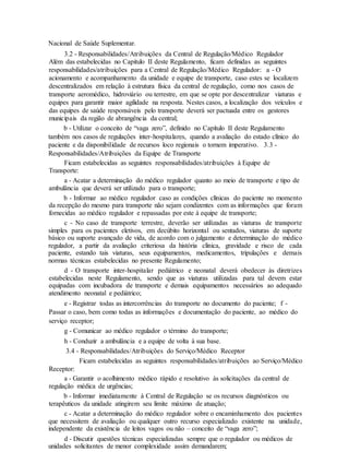 Nacional de Saúde Suplementar.
3.2 - Responsabilidades/Atribuições da Central de Regulação/Médico Regulador
Além das estabelecidas no Capitulo II deste Regulamento, ficam definidas as seguintes
responsabilidades/atribuições para a Central de Regulação/Médico Regulador: a - O
acionamento e acompanhamento da unidade e equipe de transporte, caso estes se localizem
descentralizados em relação à estrutura física da central de regulação, como nos casos de
transporte aeromédico, hidroviário ou terrestre, em que se opte por descentralizar viaturas e
equipes para garantir maior agilidade na resposta. Nestes casos, a localização dos veículos e
das equipes de saúde responsáveis pelo transporte deverá ser pactuada entre os gestores
municipais da região de abrangência da central;
b - Utilizar o conceito de “vaga zero”, definido no Capítulo II deste Regulamento
também nos casos de regulações inter-hospitalares, quando a avaliação do estado clínico do
paciente e da disponibilidade de recursos loco regionais o tornem imperativo. 3.3 -
Responsabilidades/Atribuições da Equipe de Transporte
Ficam estabelecidas as seguintes responsabilidades/atribuições à Equipe de
Transporte:
a - Acatar a determinação do médico regulador quanto ao meio de transporte e tipo de
ambulância que deverá ser utilizado para o transporte;
b - Informar ao médico regulador caso as condições clínicas do paciente no momento
da recepção do mesmo para transporte não sejam condizentes com as informações que foram
fornecidas ao médico regulador e repassadas por este à equipe de transporte;
c - No caso de transporte terrestre, deverão ser utilizadas as viaturas de transporte
simples para os pacientes eletivos, em decúbito horizontal ou sentados, viaturas de suporte
básico ou suporte avançado de vida, de acordo com o julgamento e determinação do médico
regulador, a partir da avaliação criteriosa da história clínica, gravidade e risco de cada
paciente, estando tais viaturas, seus equipamentos, medicamentos, tripulações e demais
normas técnicas estabelecidas no presente Regulamento;
d - O transporte inter-hospitalar pediátrico e neonatal deverá obedecer às diretrizes
estabelecidas neste Regulamento, sendo que as viaturas utilizadas para tal devem estar
equipadas com incubadora de transporte e demais equipamentos necessários ao adequado
atendimento neonatal e pediátrico;
e - Registrar todas as intercorrências do transporte no documento do paciente; f -
Passar o caso, bem como todas as informações e documentação do paciente, ao médico do
serviço receptor;
g - Comunicar ao médico regulador o término do transporte;
h - Conduzir a ambulância e a equipe de volta à sua base.
3.4 - Responsabilidades/Atribuições do Serviço/Médico Receptor
Ficam estabelecidas as seguintes responsabilidades/atribuições ao Serviço/Médico
Receptor:
a - Garantir o acolhimento médico rápido e resolutivo às solicitações da central de
regulação médica de urgências;
b - Informar imediatamente à Central de Regulação se os recursos diagnósticos ou
terapêuticos da unidade atingirem seu limite máximo de atuação;
c - Acatar a determinação do médico regulador sobre o encaminhamento dos pacientes
que necessitem de avaliação ou qualquer outro recurso especializado existente na unidade,
independente da existência de leitos vagos ou não – conceito de “vaga zero”;
d - Discutir questões técnicas especializadas sempre que o regulador ou médicos de
unidades solicitantes de menor complexidade assim demandarem;
 