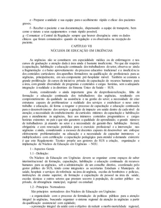 e - Preparar a unidade e sua equipe para o acolhimento rápido e eficaz dos pacientes
graves;
f - Receber o paciente e sua documentação, dispensando a equipe de transporte, bem
como a viatura e seus equipamentos o mais rápido possível;
g - Comunicar a Central de Regulação sempre que houver divergência entre os dados
clínicos que foram comunicados quando da regulação e os observados na recepção do
paciente.
CAPÍTULO VII
NÚCLEOS DE EDUCAÇÃO EM URGÊNCIAS
As urgências não se constituem em especialidade médica ou de enfermagem e nos
cursos de graduação a atenção dada à área ainda é bastante insuficiente. No que diz respeito
à capacitação, habilitação e educação continuada dos trabalhadores do setor, observa-se ainda
a fragmentação e o baixo aproveitamento do processo educativo tradicional e a insuficiência
dos conteúdos curriculares dos aparelhos formadores na qualificação de profissionais para as
urgências, principalmente, em seu componente pré-hospitalar móvel. Também se constata a
grande proliferação de cursos de iniciativa privada de capacitação de recursos humanos para
a área, com grande diversidade de programas e conteúdos e cargas horárias, sem a adequada
integração à realidade e às diretrizes do Sistema Único de Saúde – SUS.
Assim, considerando o ainda importante grau de desprofissionalização, falta de
formação e educação continuada dos trabalhadores das urgências, resultando em
comprometimento da qualidade na assistência e na gestão do setor; a necessidade de criar
estruturas capazes de problematizar a realidade dos serviços e estabelecer o nexo entre
trabalho e educação, de forma a resgatar o processo de capacitação e educação continuada
para o desenvolvimento dos serviços e geração de impacto em saúde dentro de cada nível de
atenção; a necessidade de estabelecimento de currículos mínimos de capacitação e habilitação
para o atendimento às urgências, face aos inúmeros conteúdos programáticos e cargas
horárias existentes no país e que não garantem a qualidade do aprendizado; o grande número
de trabalhadores já atuando no setor e a necessidade de garantir-lhes habilitação formal,
obrigatória e com renovação periódica para o exercício profissional e a intervenção nas
urgências e ainda, considerando a escassez de docentes capazes de desenvolver um enfoque
efetivamente problematizador na educação e a necessidade de capacitar instrutores e
multiplicadores com certificação e capacitação pedagógica para atender a demanda existente
é que este Regulamento Técnico propõe aos gestores do SUS a criação, organização e
implantação de Núcleos de Educação em Urgências – NEU.
1 - Aspectos Gerais
1.1 - Definição:
Os Núcleos de Educação em Urgências devem se organizar como espaços de saber
interinstitucional de formação, capacitação, habilitação e educação continuada de recursos
humanos para as urgências, sob a administração de um conselho diretivo, coordenado pelo
gestor público do SUS, tendo como integrantes as secretarias Estaduais e Municipais de
saúde, hospitais e serviços de referência na área de urgência, escolas de bombeiros e polícias,
instituições de ensino superior, de formação e capacitação de pessoal na área da saúde,
escolas técnicas e outros setores que prestam socorro à população, de caráter público ou
privado, de abrangência municipal, regional ou estadual.
1.2 - Princípios Norteadores
São princípios norteadores dos Núcleos de Educação em Urgências:
- a organicidade com o processo de formulação de políticas públicas para a atenção
integral às urgências, buscando organizar o sistema regional de atenção às urgências a partir
da qualificação assistencial com eqüidade;
- a promoção integral da saúde com o objetivo de reduzir a morbi-mortalidade regional,
 