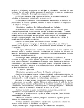 preservar e desenvolver a autonomia de indivíduos e coletividades, com base no uso
inteligente das informações obtidas nos espaços de atendimento às urgências, considerados
observatórios privilegiados da condição da saúde na sociedade;
- a educação continuada como estratégia permanente de acreditação dos serviços,
articulada ao planejamento institucional e ao controle social;
- a transformação da realidade e seus determinantes, fundamentada na educação, no
processamento de situações - problema, extraídas do espaço de trabalho e do campo social.
1.3 - Objetivos Estratégicos
São objetivos estratégicos dos Núcleos de Educação em Urgências:
- Constituírem-se em núcleos de excelência regional, estadual e nacional, para a
formação de profissionais de saúde a serem inseridos na atenção às urgências; - Elaborar,
implantar e implementar uma política pública, buscando construir um padrão nacional de
qualidade de recursos humanos, instrumentalizada a partir de uma rede de núcleos
regionais, os quais articulados entre si poderão incorporar paulatinamente critérios de
atenção e profissionalização às urgências;
- Buscar a nucleação pública dos recursos educativos em saúde;
- Articular, processar e congregar as dificuldades e necessidades das instituições
membro para alcançarem as suas metas, a fim de constituir Sistemas Estaduais de Urgência
e Emergência;
- Ser espaço interinstitucional combinando conhecimentos e meios materiais que
permitam abarcar a dimensão qualitativa e quantitativa das demandas de educação em
urgências, potencializando as capacidades e respondendo ao conjunto de demandas inerentes
a um sistema organizado de atenção;
- Ser estratégia pública privilegiada para a transformação da qualificação da
assistência às urgências, visando impactos objetivos em saúde populacional; - Constituir os
meios materiais (área física e equipamentos) e organizar corpo qualificado de instrutores e
multiplicadores, que terão como missão, entre outras, produzir os materiais didáticos em
permanente atualização e adaptação às necessidades das políticas públicas de saúde e dos
serviços / trabalhadores da saúde;
1.4 - Objetivos Operacionais
São objetivos operacionais dos Núcleos de Educação em Urgências:
- Promover programas de formação e educação continuada na forma de treinamento em
serviço a fim de atender ao conjunto de necessidades diagnosticado em cada região,
fundamentando o modelo pedagógico na problematização de situações;
- Capacitar os recursos humanos envolvidos em todas as dimensões da atenção regional,
ou seja, atenção pré-hospitalar - unidades básicas de saúde, unidades de saúde da família,
pré-hospitalar móvel, unidades não hospitalares de atendimento às urgências e emergências
e ambulatórios de especialidades; atenção hospitalar e atenção pós-hospitalar - internação
domiciliar e serviços de reabilitação, sob a ótica da promoção da saúde;
- Estimular a criação de equipes multiplicadoras em cada região, que possam
implementar a educação continuada nos serviços de urgência;
- Congregar os profissionais com experiência prática em urgência, potencializando
sua capacidade educacional;
- Desenvolver e aprimorar de forma participativa e sustentada as políticas públicas
voltadas para a área da urgência;
- Certificar anualmente e re-certificar a cada dois anos os profissionais atuantes nos
diversos setores relativos ao atendimento das urgências;
- Propor parâmetros para a progressão funcional dos trabalhadores em urgências,
 