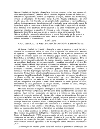 Sistemas Estaduais de Urgência e Emergência de forma a envolver toda a rede assistencial,
desde a rede pré-hospitalar, (unidades básicas de saúde, programa de saúde da família (PSF),
ambulatórios especializados, serviços de diagnóstico e terapias, unidades não hospitalares),
serviços de atendimento pré-hospitalar móvel (SAMU, Resgate, ambulâncias do setor
privado, etc.), até a rede hospitalar de alta complexidade, capacitando e responsabilizando
cada um destes componentes da rede assistencial pela atenção a uma determinada parcela da
demanda de urgência, respeitados os limites de sua complexidade e capacidade de resolução.
Estes diferentes níveis de atenção devem relacionar-se de forma complementar por meio de
mecanismos organizados e regulados de referência e contra referência, sendo de
fundamental importância que cada serviço se reconheça como parte integrante deste
Sistema, acolhendo e atendendo adequadamente a parcela da demanda que lhe acorre e se
responsabilizando pelo encaminhamento desta clientela quando a unidade não tiver os
recursos necessários a tal atendimento.
CAPÍTULO I
PLANO ESTADUAL DE ATENDIMENTO ÀS URGÊNCIAS E EMERGÊNCIAS
O Sistema Estadual de Urgência e Emergência deve se estruturar a partir da leitura
ordenada das necessidades sociais em saúde e sob o imperativo das necessidades humanas
nas urgências. O diagnóstico destas necessidades deve ser feito a partir da observação e da
avaliação dos territórios sociais com seus diferentes grupos humanos, da utilização de dados
de morbidade e mortalidade disponíveis e da observação das doenças emergentes. Deve-se
também compor um quadro detalhado dos recursos existentes, levando-se em consideração
sua quantidade, localização, acesso, complexidade, capacidade operacional e técnica. Do
confronto das necessidades diagnosticadas com as ofertas existentes, poderemos visualizar
as deficiências do sistema e projetar suas correções, num processo de planejamento
ascendente e dinâmico, sustentado por políticas públicas orientadas pela eqüidade e
permeadas pela idéia da promoção intersetorial da saúde, como forma de manter e aumentar
a autonomia dos indivíduos, através das ações de prevenção das doenças, educação, proteção
e recuperação da saúde e reabilitação dos indivíduos já acometidos por agravos que afetaram,
em alguma medida, sua autonomia. É imprescindível que estes diagnósticos sejam
amplamente discutidos com todos os atores sociais envolvidos na promoção, prevenção,
atenção e recuperação aos agravos à saúde, como conselhos de saúde, gestores de saúde,
trabalhadores da saúde, prestadores de serviços, usuários, conselhos de classe, educação,
promoção social, segurança social, transportes e outros.
O Sistema Estadual de Urgência e Emergência deve ser implementado dentro de uma
estratégia de “Promoção da Qualidade de Vida” como forma de enfrentamento das causas das
urgências. Deve valorizar a prevenção dos agravos e a proteção da vida, gerando uma
mudança de perspectiva assistencial – de uma visão centrada nas conseqüências dos agravos
que geram as urgências, para uma visão integral e integrada , com uma abordagem totalizante
e que busque gerar autonomia para indivíduos e coletividades. Assim, deve ser englobada na
estratégia promocional a proteção da vida, a educação para a saúde e a prevenção de agravos
e doenças, além de se dar novo significado à assistência e à reabilitação. As urgências por
causas externas são as mais sensíveis a este enfoque, mas não exclusivamente. As urgências
clínicas de todas as ordens também se beneficiam da estratégia promocional.
Feita a leitura qualificada da estrutura e deficiências do setor, deve ser elaborado um
Plano Estadual de Atendimento às Urgências e Emergências que deve estar contido no Plano
Diretor de Regionalização (PDR), com programação de ações corretivas com respectivo
cronograma de execução e planilha de custos, destinados à correção das deficiências
encontradas na estruturação das grades assistenciais regionalizadas e hierarquizadas, que
serão discutidas, avaliadas e priorizadas a fim de comporem o Plano Diretor de Investimentos
(PDI).
A elaboração dos referidos planos deve estar baseada na proposta de estruturação das
 