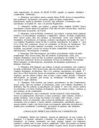 redes regionalizadas de atenção da NOAS 01/2002, segundo as seguintes atribuições /
complexidade / distribuição:
1 - Municípios que realizam apenas a atenção básica (PAB): devem se responsabilizar
pelo acolhimento dos pacientes com quadros agudos de menor complexidade,
principalmente aqueles já vinculados ao serviço. Suas atribuições e estruturação estão
especificadas no Capítulo III – item 1 do presente Regulamento.
2 - Municípios Satélite, que realizam a atenção básica ampliada (PABA): devem
desempenhar a mesma função dos municípios PAB, além de contar com área física específica
para observação de pacientes, até 8 horas.
3 - Municípios Sede de Módulo Assistencial, que realizam a atenção básica ampliada
(PABA) e os procedimentos hospitalares e diagnósticos mínimos da média complexidade
(M1): devem contar, além das estruturas já mencionadas acima, com Unidades Não
Hospitalares de Atendimento às Urgências, conforme especificações do Capítulo III – item 2
e/ou Unidades Hospitalares Gerais de Tipo I, conforme especificações do Capítulo V – item
I-A-a. Neste nível assistencial, devem ser constituídos os Serviços de Atendimento Pré-
hospitalar Móvel, de caráter municipal ou modular, e/ou Serviço de Transporte Inter
hospitalar, para garantir o acesso aos serviços de maior complexidade dos pólos
microrregionais, macrorregionais e estaduais.
4 - Municípios Pólo Microrregional, que realizam procedimentos médios da média
complexidade (M2): devem contar, além das estruturas já mencionadas acima, com
Unidades Hospitalares Gerais de Tipo II, conforme especificações do Capítulo V – item I A-
b. Neste nível assistencial, devem ser estruturados Serviços de Atendimento Pré hospitalar
Móvel municipais ou microrregionais, dependendo das densidades populacionais e
distâncias observadas.
5 - Municípios Pólo Regional, que realizam os demais procedimentos mais complexos
da média complexidade (M3): devem contar, além das estruturas já mencionadas acima, com
Unidades Hospitalares de Referência Tipo I e II, conforme especificações do Capítulo V –
item I-B-a e I-B-b. Neste nível devem ser estruturadas as Centrais Reguladoras Regionais de
Urgências, que vão ordenar os fluxos entre as micro e macro regiões, devendo o transporte
inter-hospitalar ser garantido pelo Serviço de Atendimento Pré-hospitalar móvel da
micro/macro região solicitante.
6 - Municípios Pólo Estadual, que realizam procedimentos de Alta Complexidade:
devem contar, além das estruturas já mencionadas acima, com Unidades Hospitalares de
Referência Tipo III, conforme as especificações do Capítulo V – item I-B-c. Devem também
ter estruturadas as Centrais Estaduais de Regulação, que vão ordenar os fluxos estaduais ou
inter-estaduais da alta complexidade.
7 - Salas de Estabilização: após a estruturação da rede assistencial acima mencionada,
devem ser cuidadosamente observados os claros assistenciais ainda existentes, devidos a
grandes distâncias, como ao longo das estradas e em regiões muito carentes, e nestas
localidades devem ser estruturadas salas ou bases de estabilização, que devem ser
estruturadas com, no mínimo, o mesmo material e medicamentos especificados para a
atenção primária à saúde e que devem contar com retaguarda ininterrupta de profissional
treinado para o atendimento e estabilização dos quadros de urgências mais freqüentes.
CAPÍTULO II
A REGULAÇÃO MÉDICA DAS URGÊNCIAS E EMERGÊNCIAS
A Regulação Médica das Urgências, baseada na implantação de suas Centrais de
Regulação, é o elemento ordenador e orientador dos Sistemas Estaduais de Urgência e
Emergência. As Centrais, estruturadas nos níveis estadual, regional e/ou municipal,
organizam a relação entre os vários serviços, qualificando o fluxo dos pacientes no Sistema
e geram uma porta de comunicação aberta ao público em geral, através da qual os pedidos de
 