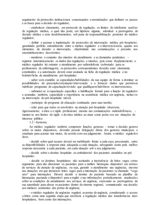 seguimento de protocolos institucionais consensuados e normatizados que definam os passos
e as bases para a decisão do regulador;
- estabelecer claramente, em protocolo de regulação, os limites do telefonista auxiliar
de regulação médica, o qual não pode, em hipótese alguma, substituir a prerrogativa de
decisão médica e seus desdobramentos, sob pena de responsabilização posterior do médico
regulador;
- definir e pactuar a implantação de protocolos de intervenção médica pré-hospitalar,
garantindo perfeito entendimento entre o médico regulador e o intervencionista, quanto aos
elementos de decisão e intervenção, objetividade nas comunicações e precisão nos
encaminhamentos decorrentes;
- monitorar o conjunto das missões de atendimento e as demandas pendentes; -
registrar sistematicamente os dados das regulações e missões, pois como freqüentemente o
médico regulador irá orientar o atendimento por radiotelefonia (sobretudo para os
profissionais de enfermagem), os protocolos correspondentes deverão estar claramente
constituídos e a autorização deverá estar assinada na ficha de regulação médica e no
boletim/ficha de atendimento pré-hospitalar;
- saber com exatidão as capacidades/habilidades da sua equipe de forma a dominar as
possibilidades de prescrição/orientação/intervenção e a fornecer dados que permitam
viabilizar programas de capacitação/revisão que qualifiquem/habilitem os intervenientes;
- submeter-se à capacitação específica e habilitação formal para a função de regulador
e acumular, também, capacidade e experiência na assistência médica em urgência, inclusive
na intervenção do pré-hospitalar móvel;
- participar de programa de educação continuada para suas tarefas;
- velar para que todos os envolvidos na atenção pré-hospitalar observem,
rigorosamente, a ética e o sigilo profissional, mesmo nas comunicações radiotelefônicas; -
manter-se nos limites do sigilo e da ética médica ao atuar como porta-voz em situações de
interesse público.
1.2 - Gestoras:
Ao médico regulador também competem funções gestoras – tomar a decisão gestora
sobre os meios disponíveis, devendo possuir delegação direta dos gestores municipais e
estaduais para acionar tais meios, de acordo com seu julgamento. Assim, o médico regulador
deve:
- decidir sobre qual recurso deverá ser mobilizado frente a cada caso, procurando, entre
as disponibilidades a resposta mais adequada a cada situação, advogando assim pela melhor
resposta necessária a cada paciente, em cada situação sob o seu julgamento;
- decidir sobre o destino hospitalar ou ambulatorial dos pacientes atendidos no pré
hospitalar;
- decidir os destinos hospitalares não aceitando a inexistência de leitos vagos como
argumento para não direcionar os pacientes para a melhor hierarquia disponível em termos
de serviços de atenção de urgências, ou seja, garantir o atendimento nas urgências, mesmo
nas situações em que inexistam leitos vagos para a internação de pacientes (a chamada “vaga
zero” para internação). Deverá decidir o destino do paciente baseado na planilha de
hierarquias pactuada e disponível para a região e nas informações periodicamente atualizadas
sobre as condições de atendimento nos serviços de urgência, exercendo as prerrogativas de
sua autoridade para alocar os pacientes dentro do sistema regional, comunicando sua decisão
aos médicos assistentes das portas de urgência;
- o médico regulador de urgências regulará as portas de urgência, considerando o acesso
a leitos como uma segunda etapa que envolverá a regulação médica das transferências inter
hospitalares, bem como das internações;
 