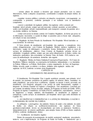 - acionar planos de atenção a desastres que estejam pactuados com os outros
interventores, frente a situações excepcionais, coordenando o conjunto da atenção médica de
urgência;
- requisitar recursos públicos e privados em situações excepcionais, com pagamento ou
contrapartida a posteriori, conforme pactuação a ser realizada com as autoridades
competentes;
- exercer a autoridade de regulação pública das urgências sobre a atenção pré
hospitalar móvel privada, sempre que esta necessitar conduzir pacientes ao setor público,
sendo o pré-hospitalar privado responsabilizado pelo transporte e atenção do paciente até o
seu destino definitivo no Sistema;
- contar com acesso às demais centrais do Complexo Regulador, de forma que possa ter
as informações necessárias e o poder de dirigir os pacientes para os locais mais adequados,
em relação às suas necessidades.
2 - Regulação do Setor Privado de Atendimento Pré-Hospitalar Móvel (incluídas as
concessionárias de rodovias):
O Setor privado de atendimento pré-hospitalar das urgências e emergências deve
contar, obrigatoriamente, com Centrais de Regulação Médica, médicos reguladores e de
intervenção, equipe de enfermagem e assistência técnica farmacêutica (para os casos de
serviços de atendimentos clínicos). Estas Centrais de Regulação privadas devem ser
submetidas à regulação pública, sempre que suas ações ultrapassarem os limites estritos das
instituições particulares não-conveniadas ao Sistema Único de Saúde - SUS, inclusive nos
casos de medicalização de assistência domiciliar não-urgente.
3 – Regulação Médica de Outras Entidades/Corporações/Organizações Os Corpos de
Bombeiros Militares (incluídas as corporações de bombeiros independentes e as vinculadas
às Polícias Militares), as Polícias Rodoviárias e outras organizações da Área de Segurança
Pública deverão seguir os critérios e os fluxos definidos pela regulação médica das
urgências do SUS, conforme os termos deste Regulamento.
CAPÍTULO III
ATENDIMENTO PRÉ-HOSPITALAR FIXO
O Atendimento Pré-Hospitalar Fixo é aquela assistência prestada, num primeiro nível
de atenção, aos pacientes portadores de quadros agudos, de natureza clínica, traumática ou
ainda psiquiátrica, que possa levar a sofrimento, seqüelas ou mesmo à morte, provendo um
atendimento e/ou transporte adequado a um serviço de saúde hierarquizado, regulado e
integrante do Sistema Estadual de Urgência e Emergência. Este atendimento é prestado por
um conjunto de unidades básicas de saúde, unidades do Programa de Saúde da Família (PSF),
Programa de Agentes Comunitários de Saúde (PACS), ambulatórios especializados, serviços
de diagnóstico e terapia, unidades não-hospitalares de atendimento às urgências e
emergências e pelos serviços de atendimento pré-hospitalar móvel (que serão abordados no
Capítulo IV).
1 - AS URGÊNCIAS E EMERGÊNCIAS E A ATENÇÃO PRIMÁRIA À SAÚDE E
O PROGRAMA DE SAÚDE DA FAMÍLIA
As atribuições e prerrogativas das unidades básicas de saúde e das unidades de saúde
da família em relação ao acolhimento/atendimento das urgências de baixa
gravidade/complexidade devem ser desempenhadas por todos os municípios brasileiros,
independentemente de estarem qualificados para atenção básica (PAB) ou básica ampliada
(PABA), conforme detalhamento abaixo:
1.1 - Acolhimento dos Quadros Agudos:
Dentro da concepção de reestruturação do modelo assistencial atualmente preconizado,
inclusive com a implementação do Programa de Saúde da Família, é fundamental que a
 