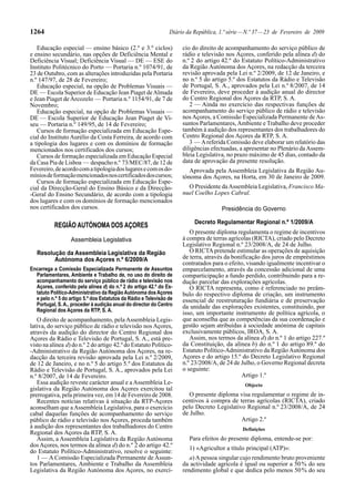 1264                                                            Diário da República, 1.ª série — N.º 37 — 23 de Fevereiro de 2009

   Educação especial — ensino básico (2.º e 3.º ciclos)              cio do direito de acompanhamento do serviço público de
e ensino secundário, nas opções de Deficiência Mental e              rádio e televisão nos Açores, conferido pela alínea d) do
Deficiência Visual; Deficiência Visual — DE — ESE do                 n.º 2 do artigo 42.º do Estatuto Político-Administrativo
Instituto Politécnico do Porto — Portaria n.º 1074/91, de            da Região Autónoma dos Açores, na redacção da terceira
23 de Outubro, com as alterações introduzidas pela Portaria          revisão aprovada pela Lei n.º 2/2009, de 12 de Janeiro, e
n.º 147/97, de 28 de Fevereiro;                                      no n.º 5 do artigo 5.º dos Estatutos da Rádio e Televisão
   Educação especial, na opção de Problemas Visuais —                de Portugal, S. A., aprovados pela Lei n.º 8/2007, de 14
DE — Escola Superior de Educação Jean Piaget de Almada               de Fevereiro, deve proceder à audição anual do director
e Jean Piaget de Arcozelo — Portaria n.º 1154/91, de 7 de            do Centro Regional dos Açores da RTP, S. A.
Novembro;                                                               2 — Ainda no exercício das respectivas funções de
   Educação especial, na opção de Problemas Visuais —                acompanhamento do serviço público de rádio e televisão
DE — Escola Superior de Educação Jean Piaget de Vi-                  nos Açores, a Comissão Especializada Permanente de As-
seu — Portaria n.º 149/95, de 14 de Fevereiro;                       suntos Parlamentares, Ambiente e Trabalho deve proceder
   Cursos de formação especializada em Educação Espe-                também à audição dos representantes dos trabalhadores do
cial do Instituto Aurélio da Costa Ferreira, de acordo com           Centro Regional dos Açores da RTP, S. A.
a tipologia dos lugares e com os domínios de formação                   3 — A referida Comissão deve elaborar um relatório das
mencionados nos certificados dos cursos;                             diligências efectuadas, a apresentar no Plenário da Assem-
   Cursos de formação especializada em Educação Especial             bleia Legislativa, no prazo máximo de 45 dias, contado da
da Casa Pia de Lisboa — despacho n.º 73/MEC/87, de 12 de             data de aprovação da presente resolução.
Fevereiro, de acordo com a tipologia dos lugares e com os do-           Aprovada pela Assembleia Legislativa da Região Au-
mínios de formação mencionados nos certificados dos cursos;          tónoma dos Açores, na Horta, em 30 de Janeiro de 2009.
   Cursos de formação especializada em Educação Espe-
cial da Direcção-Geral do Ensino Básico e da Direcção-                 O Presidente da Assembleia Legislativa, Francisco Ma-
-Geral do Ensino Secundário, de acordo com a tipologia               nuel Coelho Lopes Cabral.
dos lugares e com os domínios de formação mencionados
nos certificados dos cursos.                                                          Presidência do Governo

                                                                          Decreto Regulamentar Regional n.º 1/2009/A
           REGIÃO AUTÓNOMA DOS AÇORES
                                                                        O presente diploma regulamenta o regime de incentivos
                  Assembleia Legislativa                             à compra de terras agrícolas (RICTA), criado pelo Decreto
                                                                     Legislativo Regional n.º 23/2008/A, de 24 de Julho.
   Resolução da Assembleia Legislativa da Região                        O RICTA pretende estimular as operações de aquisição
         Autónoma dos Açores n.º 6/2009/A                            de terra, através da bonificação dos juros de empréstimos
                                                                     contratados para o efeito, visando igualmente incentivar o
Encarrega a Comissão Especializada Permanente de Assuntos            emparcelamento, através da concessão adicional de uma
  Parlamentares, Ambiente e Trabalho de, no uso do direito de        comparticipação a fundo perdido, contribuindo para a re-
  acompanhamento do serviço público de rádio e televisão nos         dução parcelar das explorações agrícolas.
  Açores, conferido pela alínea d) do n.º 2 do artigo 42.º do Es-       O RICTA representa, como é referenciado no preâm-
  tatuto Político-Administrativo da Região Autónoma dos Açores       bulo do respectivo diploma de criação, um instrumento
  e pelo n.º 5 do artigo 5.º dos Estatutos da Rádio e Televisão de   essencial de reestruturação fundiária e de preservação
  Portugal, S. A., proceder à audição anual do director do Centro    da unidade das explorações existentes, constituindo, por
  Regional dos Açores da RTP, S. A.
                                                                     isso, um importante instrumento de política agrícola, o
   O direito de acompanhamento, pela Assembleia Legis-               que aconselha que as competências da sua coordenação e
lativa, do serviço público de rádio e televisão nos Açores,          gestão sejam atribuídas à sociedade anónima de capitais
através da audição do director do Centro Regional dos                exclusivamente públicos, IROA, S. A.
Açores da Rádio e Televisão de Portugal, S. A., está pre-               Assim, nos termos da alínea d) do n.º 1 do artigo 227.º
visto na alínea d) do n.º 2 do artigo 42.º do Estatuto Político-     da Constituição, da alínea b) do n.º 1 do artigo 89.º do
-Administrativo da Região Autónoma dos Açores, na re-                Estatuto Político-Administrativo da Região Autónoma dos
dacção da terceira revisão aprovada pela Lei n.º 2/2009,             Açores e do artigo 15.º do Decreto Legislativo Regional
de 12 de Janeiro, e no n.º 5 do artigo 5.º dos Estatutos da          n.º 23/2008/A, de 24 de Julho, o Governo Regional decreta
Rádio e Televisão de Portugal, S. A., aprovados pela Lei             o seguinte:
n.º 8/2007, de 14 de Fevereiro.                                                               Artigo 1.º
   Essa audição reveste carácter anual e a Assembleia Le-                                      Objecto
gislativa da Região Autónoma dos Açores exercitou tal
prerrogativa, pela primeira vez, em 14 de Fevereiro de 2008.            O presente diploma visa regulamentar o regime de in-
   Recentes notícias relativas à situação da RTP-Açores              centivos à compra de terras agrícolas (RICTA), criado
aconselham que a Assembleia Legislativa, para o exercício            pelo Decreto Legislativo Regional n.º 23/2008/A, de 24
cabal daquelas funções de acompanhamento do serviço                  de Julho.
público de rádio e televisão nos Açores, proceda também                                     Artigo 2.º
à audição dos representantes dos trabalhadores do Centro                                      Definições
Regional dos Açores da RTP, S. A.
   Assim, a Assembleia Legislativa da Região Autónoma                   Para efeitos do presente diploma, entende-se por:
dos Açores, nos termos da alínea d) do n.º 2 do artigo 42.º             1) «Agricultor a título principal (ATP)»:
do Estatuto Político-Administrativo, resolve o seguinte:
   1 — A Comissão Especializada Permanente de Assun-                    a) A pessoa singular cujo rendimento bruto proveniente
tos Parlamentares, Ambiente e Trabalho da Assembleia                 da actividade agrícola é igual ou superior a 50 % do seu
Legislativa da Região Autónoma dos Açores, no exercí-                rendimento global e que dedica pelo menos 50 % do seu
 