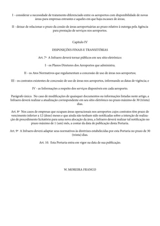 I - considerar a necessidade de tratamento diferenciado entre os aeroportos com disponibilidade de novas
áreas para empresas entrantes e aqueles em que haja escassez de áreas;
II - deixar de relacionar o prazo da cessão de áreas aeroportuárias ao prazo relativo à outorga pela Agência
para prestação de serviços nos aeroportos.
Capítulo IV
DISPOSIÇÕES FINAIS E TRANSITÓRIAS
Art. 7º A Infraero deverá tornar públicos em seu sítio eletrônico:
I - os Planos Diretores dos Aeroportos que administra;
II - os Atos Normativos que regulamentam a concessão de uso de áreas nos aeroportos;
III - os contratos existentes de concessão de uso de áreas nos aeroportos, informando as datas de vigência; e
IV - as Informações a respeito dos serviços disponíveis em cada aeroporto.
Parágrafo único. No caso de modificações de quaisquer documentos ou informações listadas neste artigo, a
Infraero deverá realizar a atualização correspondente em seu sítio eletrônico no prazo máximo de 30 (trinta)
dias.
Art. 8º Nos casos de empresas que ocupam áreas operacionais nos aeroportos cujos contratos têm prazo de
vencimento inferior a 12 (doze) meses e que ainda não tenham sido notificadas sobre a intenção de realização de procedimento licitatório para uma nova alocação da área, a Infraero deverá realizar tal notificação no
prazo máximo de 1 (um) mês, a contar da data de publicação desta Portaria.
Art. 9º A Infraero deverá adaptar seus normativos às diretrizes estabelecidas por esta Portaria no prazo de 30
(trinta) dias.
Art. 10. Esta Portaria entra em vigor na data de sua publicação.

W. MOREIRA FRANCO

 