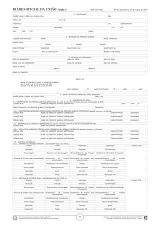 Documento assinado digitalmente conforme MP nº 2.200-2 de 24/08/2001,
que institui a Infraestrutura de Chaves Públicas Brasileira - ICP-Brasil.
Este documento pode ser verificado no endereço eletrônico
http://www.in.gov.br/autenticidade.html, pelo código 05152019031400050
50
Nº 50, quinta-feira, 14 de março de 2019ISSN 1677-7042Seção 1
. 5 - EXPORTADOR
. RAZÃO SOCIAL / NOME DA PESSOA FÍSICA PAÍS
.
. CNPJ / CPF CLF / AE
.
. ENDEREÇO Nº. COMPLEMENTO
.
. BAIRRO MUNICÍPIO UF CEP
.
. DDI DDD TEL. EMAIL
.
. 6 - DESCRIÇÃO DO PRODUTO QUÍMICO
. CÓDIGO NCM/DESTAQUE NOME NOME COMERCIAL
.
.ESTADO FÍSICO
. SÓLIDO LÍQUIDO GASOSO
.
.CONCENTRAÇÃO DENSIDADE QUANTIDADE (KG) QUANTIDADE (L)
.
.VALOR TIPO DE EMBALAGEM FATURA / PRÓ-FORMA
.
. 7 - DETALHES DO TRANSPORTE
.MEIO DE TRANSPORTE LOCAL DE SAÍDA DATA DE SAÍDA
.
.NOME E Nº. DO TRANSPORTE LOCAL DE ENTRADA DATA DE ENTRADA
.
. ROTA DE ENVIO
. DIRETA INDIRETA
.
.PAÍSES DE TRÂNSITO
.
ANEXO IV-A
MAPA DE CONTROLE GERAL DE PRODUTO QUÍMICO
Lei nº 10.357, de 27 de dezembro de 2001.
Decreto nº 4.262, de 10 de junho de 2002.
MAPA NORMAL ¨ MAPA RETIFICADOR ¨ MÊS ANO
. 1 - DADOS DA PESSOA JURÍDICA OU FÍSICA declaraNTE
. RAZÃO SOCIAL / NOME DA PESSOA FÍSICA CNPJ / CPF
. 2 - DEMONSTRATIVO GERAL
. 2.1 - IDENTIFICAÇÃO DO PRODUTO QUÍMICO CONTROLADO (no caso de solventes, somente acima de concentração de 60%)
. CÓDIGO NCM NOME DO PRODUTO QUÍMICO CONTROLADO CONC DENS UN
.
. NOME COMERCIAL DO PRODUTO QUÍMICO CONTROLADO FINALIDADE
.
. 2.1.1 - SUBSTÂNCIA(S) QUÍMICA(S) CONTROLADA(S) PRESENTE(S) NO PRODUTO QUÍMICO CONTROLADO (quantas existirem na fórmula)
. CÓDIGO NCM NOME DO PRODUTO QUÍMICO CONTROLADO CONCENTRAÇÃO DENSIDADE
.
. CÓDIGO NCM NOME DO PRODUTO QUÍMICO CONTROLADO CONCENTRAÇÃO DENSIDADE
.
. CÓDIGO NCM NOME DO PRODUTO QUÍMICO CONTROLADO CONCENTRAÇÃO DENSIDADE
.
. 2.2 - IDENTIFICAÇÃO DO RESÍDUO CONTROLADO (no caso de solventes, somente acima de concentração de 60%)
. CÓDIGO NCM NOME DO RESÍDUO CONTROLADO
.
. 2.2.1 - PRODUTO(S) QUÍMICO(S) CONTROLADO(S) PRESENTE(S) NO RESÍDUO CONTROLADO (quantos existirem na fórmula)
. CÓDIGO NCM NOME DO PRODUTO QUÍMICO CONTROLADO CONCENTRAÇÃO DENSIDADE
.
. CÓDIGO NCM NOME DO PRODUTO QUÍMICO CONTROLADO CONCENTRAÇÃO DENSIDADE
.
. CÓDIGO NCM NOME DO PRODUTO QUÍMICO CONTROLADO CONCENTRAÇÃO DENSIDADE
.
. 2.3 - CONTROLE DE ESTOQUE
. 2.3.1 - CONTROLE DE ESTOQUE ANTERIOR - QUILOGRAMA (KG) OU LITRO (L)
. Compra Venda Importação Exportação Estoque Total
.
. Fabricação Utilização Produção Transformação
.
. Armazenagem Remessa para Armazenagem Devolução/Retorno de Produto
Armazenado
Recebimento de Produto Armazenado
.
. Remessa de Produto para Industrialização Recebimento de Produto
Industrializado
Recebimento de Produto para
Industrialização
Devolução/Retorno de Produto
Industrializado
.
. Transferência Recebimento de Transferência Doação Recebimento de Doação
.
. Vendas Varejo Reaproveitamento Outras Remessas Outros Recebimentos
.
. Destruição Furto Extravio Roubo
.
. Evaporação Perda Apreensão (PF) Restituição (PF)
.
. 2.3.2 - CONTROLE DE ESTOQUE ATUAL - QUILOGRAMA (KG) OU LITRO (L)
. Compra Venda Importação Exportação Estoque Total
.
. Fabricação Utilização Produção Transformação
.
. Armazenagem Remessa para Armazenagem Devolução/Retorno de Produto
Armazenado
Recebimento de Produto Armazenado
.
. Remessa de Produto para Industrialização Recebimento de Produto
Industrializado
Recebimento de Produto para
Industrialização
Devolução/Retorno de Produto
Industrializado
.
. Transferência Recebimento de Transferência Doação Recebimento de Doação
.
. Vendas Varejo Reaproveitamento Outras Remessas Outros Recebimentos
.
. Destruição Furto Extravio Roubo
.
. Evaporação Perda Apreensão (PF) Restituição (PF)
.
 