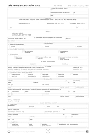 Documento assinado digitalmente conforme MP nº 2.200-2 de 24/08/2001,
que institui a Infraestrutura de Chaves Públicas Brasileira - ICP-Brasil.
Este documento pode ser verificado no endereço eletrônico
http://www.in.gov.br/autenticidade.html, pelo código 05152019031400046
46
Nº 50, quinta-feira, 14 de março de 2019ISSN 1677-7042Seção 1
. ALTERAÇÃO DE RESPONSÁVEL TÉCNICO
. NOME
.
. IDENTIDADE PROFISSIONAL (Nº.-ÓRGÃO-UF) CPF
.
. EMAIL
.
. ASSINATURA
. Declaro estar ciente da legislação de controle de produtos químicos, instituída a partir da Lei 10.357, de 27 de dezembro de 2001.
.
.
. REPRESENTANTE LEGAL (1) REPRESENTANTE LEGAL (2), se houver RESPONSÁVEL TÉCNICO, se houver
.
. / /
. LOCAL DATA
.
ANEXO II-A
FORMULÁRIO CADASTRAL
Lei nº 10.357, de 27 de dezembro de 2001.
Decreto nº 4.262, de 10 de junho de 2002.
. 1 - IDENTIFICAÇÃO DA PESSOA JURÍDICA OU DA PESSOA FÍSICA
. RAZÃO SOCIAL / NOME DA PESSOA FÍSICA CNPJ / CPF
.
.NOME FANTASIA
.
. 2 - NATUREZA JURÍDICA
. 2.1 ADMINISTRAÇÃO PÚBLICA DIRETA
.
. FEDERAL ESTADUAL MUNICIPAL
.
. 2.2 ADMINISTRAÇÃO PÚBLICA INDIRETA
.
. EMPRESA PÚBLICA ECONOMIA MISTA
. AUTARQUIA FUNDAÇÃO
.
. 2.3 INICIATIVA PRIVADA
.
. COOPERATIVA SOCIEDADE ANÔNIMA (S/A) SOCIEDADE POR COTA DE PARTICIPAÇÃO
. ASSOCIAÇÃO LIMITADA MEI/EIRELI
. OUTRA, ESPECIFICAR:
.
. 3 - TIPO DE ESTABELECIMENTO
.
. MATRIZ FILIAL
.
. 4 - ATIVIDADE
. ATIVIDADE ECONÔMICA PRINCIPAL (DE ACORDO COM CLASSIFICAÇÃO CNAE FISCAL) CÓDIGO CNAE FISCAL
.
. ATIVIDADE(S) ECONÔMICA(S) SECUNDÁRIA(S) (DE ACORDO COM CLASSIFICAÇÃO CNAE FISCAL) CÓDIGO CNAE FISCAL
.
. 4.1 ATIVIDADE COM PRODUTO QUÍMICO CONTROLADO
.
. COMERCIALIZAÇÃO UTILIZAÇÃO IMPORTAÇÃO EXPORTAÇÃO FABRICAÇÃO
.
. PRODUÇÃO TRANSFORMAÇÃO ARMAZENAGEM TRANSPORTE
.
. 5 - LOCALIZAÇÃO
. ENDEREÇO Nº. COMPLEMENTO
.
. BAIRRO MUNICÍPIO UF CEP
.
. DDD TEL. SITE INTERNET
.
. EMAIL ÁREA DO TERRENO ÁREA CONSTRUÍDA
.
. ENDEREÇO DE ATIVIDADE COM PRODUTO QUÍMICO CONTROLADO (preencher somente no caso de requerimento para AE)
.
. Nº. COMPLEMENTO BAIRRO MUNICÍPIO UF CEP
.
. DDD TEL. SITE INTERNET
.
. EMAIL ÁREA DO TERRENO ÁREA CONSTRUÍDA
.
ANEXO II-A - CONTINUAÇÃO
FORMULÁRIO CADASTRAL
. 6 - QUADRO SOCIETÁRIO DA REQUERENTE
. 6.1 - PESSOA FÍSICA
.NACIONALIDADE
. BRASILEIRA OUTRA PAÍS
.
. NOME DA PESSOA FÍSICA CPF
.
. DOCUMENTO DE IDENTIDADE - TIPO DOCUMENTO DE IDENTIDADE - Nº.
.
. ENDEREÇO RESIDENCIAL Nº. COMPLEMENTO
.
. BAIRRO MUNICÍPIO UF CEP
.
. DDD TEL. EMAIL
.
. 6.1.1 - RELAÇÃO SOCIAL
.
. PROPRIETÁRIO SÓCIO PRESIDENTE REPRESENTANTE LEGAL DE SÓCIO MENOR
. INVENTARIANTE DIRETOR OUTRO, ESPECIFICAR:
.
.
 