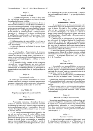 4709

Diário da República, 1.ª série — N.º 204 — 24 de Outubro de 2011
Artigo 45.º
Processo de certificação

1 — Os certificados previstos no n.º 1 do artigo anterior são emitidos pelo responsável máximo da entidade
formadora da formação modular.
2 — Quando a conclusão com aproveitamento, de uma ou
mais unidades de formação de curta duração e da formação
em contexto de trabalho, quando exigida, assegurar a obtenção de uma qualificação prevista no Catálogo Nacional
de Qualificações, o adulto para proceder à validação final
do seu percurso de formação perante a comissão técnica
prevista no n.º 2 do artigo 43.º e obter o certificado final
de qualificações e o diploma deve dirigir-se a um Centro
Novas Oportunidades inserido numa das seguintes entidades promotoras:
a) Estabelecimentos de ensino público ou privado ou
cooperativo com autonomia pedagógica, incluindo as escolas profissionais;
b) Centros de formação profissional de gestão directa
ou participada.
3 — A constituição e o funcionamento da comissão
é da responsabilidade do centro novas oportunidades,
cabendo à Agência Nacional para a Qualificação, I. P.,
regular a composição e condições de funcionamento dessas comissões, através de despacho a publicar no Diário
da República.
4 — À comissão técnica compete avaliar o percurso
efectuado nas várias entidades em que tenha realizado
a sua formação modular, designadamente verificando a
conformidade do respectivo processo, e emitir parecer
para emissão do certificado final de qualificações e do
diploma.
Artigo 46.º
Prosseguimento de estudos

Os adultos que concluírem o ensino básico ou o ensino
secundário através de formações modulares que pretendam
prosseguir estudos estão sujeitos aos respectivos requisitos
de acesso das diferentes modalidades de formação.
CAPÍTULO IX
Disposições complementares e transitórias
Artigo 47.º
Arquivo técnico-pedagógico

1 — As entidades promotoras e formadoras de cursos
EFA ou de formações modulares devem criar e manter,
devidamente actualizados, arquivos da documentação
técnico-pedagógica relativos à constituição e desenvolvimento das respectivas ofertas desenvolvidas ao abrigo
da presente portaria.
2 — Em caso de extinção da entidade formadora que
não seja um estabelecimento de ensino público, um estabelecimento de ensino particular ou cooperativo com
paralelismo pedagógico ou um centro de formação profissional de gestão directa ou protocolar, os respectivos
arquivos técnico-pedagógicos são confiados à guarda da
entidade com quem foi celebrado o protocolo nos termos

do n.º 3 do artigo 34.º, no caso de cursos EFA, e à Agência
Nacional para a Qualificação, I. P., no caso das formações
modulares.
Artigo 48.º
Acompanhamento e avaliação

1 — O acompanhamento do funcionamento das ofertas formativas reguladas pela presente portaria é realizado, de forma articulada, a nível nacional e regional,
pelos serviços e estruturas competentes dos Ministérios
da Economia e do Emprego e da Educação e Ciência, de
acordo com o modelo definido e divulgado pela Agência Nacional para a Qualificação, I. P., nos termos da
legislação em vigor.
2 — A verificação da conformidade da oferta formativa
aos referenciais do Catálogo Nacional de Qualificações
é promovida no âmbito das acções de acompanhamento
referidas no número anterior, designadamente no contexto
dos processos de auditoria decorrentes da certificação
das entidades formadoras e dos sistemas de controlo do
financiamento público da formação.
3 — As ofertas formativas reguladas pelo presente diploma devem ser objecto de avaliação por uma entidade
externa de reconhecida competência, nos termos do previsto no n.º 2 do artigo 19.º do Decreto-Lei n.º 396/2007,
de 31 de Dezembro.
Artigo 49.º
Difusão de resultados

1 — As entidades com responsabilidades na promoção
e desenvolvimento das ofertas formativas reguladas pelo
presente diploma divulgam os resultados decorrentes da
realização dos mesmos, tendo em vista a disseminação de
boas práticas e a troca de experiências.
2 — Para efeitos do número anterior, incumbe nomeadamente à Agência Nacional para a Qualificação, I. P.:
a) Elaborar as orientações consideradas necessárias para
a salvaguarda da qualidade organizacional e pedagógica;
b) Sistematizar os respectivos dados estatísticos e qualitativos;
c) Promover, por todos os meios considerados adequados, a troca de informações entre as redes de qualificação
de adultos e a divulgação dos resultados a nível nacional
e internacional.
Artigo 50.º
Adequação das condições de funcionamento

Sempre que a entidade promotora ou formadora seja
uma instituição pública de âmbito nacional, as condições
de organização e desenvolvimento dos cursos podem
ser devidamente adequadas às características específicas dessa instituição, nos termos da legislação aplicável e em articulação com a Agência Nacional para a
Qualificação, I. P.
Artigo 51.º
Disposições transitórias

1 — A certificação das entidades formadoras por áreas
de educação e formação prevista no n.º 4 do artigo 4.º da
presente portaria é realizada após a entrada em vigor da

 