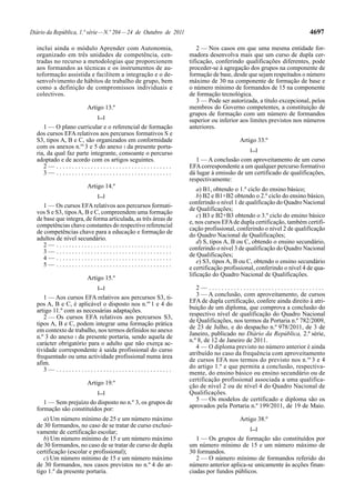 4697

Diário da República, 1.ª série — N.º 204 — 24 de Outubro de 2011
inclui ainda o módulo Aprender com Autonomia,
organizado em três unidades de competência, centradas no recurso a metodologias que proporcionem
aos formandos as técnicas e os instrumentos de autoformação assistida e facilitem a integração e o desenvolvimento de hábitos de trabalho de grupo, bem
como a definição de compromissos individuais e
colectivos.
Artigo 13.º
[...]

1 — O plano curricular e o referencial de formação
dos cursos EFA relativos aos percursos formativos S e
S3, tipos A, B e C, são organizados em conformidade
com os anexos n.os 3 e 5 do anexo I da presente portaria, da qual faz parte integrante, consoante o percurso
adoptado e de acordo com os artigos seguintes.
2— .....................................
3— .....................................
Artigo 14.º
[...]

1 — Os cursos EFA relativos aos percursos formativos S e S3, tipos A, B e C, compreendem uma formação
de base que integra, de forma articulada, as três áreas de
competências chave constantes do respectivo referencial
de competências chave para a educação e formação de
adultos de nível secundário.
2— .....................................
3— .....................................
4— .....................................
5— .....................................
Artigo 15.º
[...]

1 — Aos cursos EFA relativos aos percursos S3, tipos A, B e C, é aplicável o disposto nos n.os 1 e 4 do
artigo 11.º com as necessárias adaptações.
2 — Os cursos EFA relativos aos percursos S3,
tipos A, B e C, podem integrar uma formação prática
em contexto de trabalho, nos termos definidos no anexo
n.º 3 do anexo I da presente portaria, sendo aquela de
carácter obrigatório para o adulto que não exerça actividade correspondente à saída profissional do curso
frequentado ou uma actividade profissional numa área
afim.
3— .....................................
Artigo 19.º
[...]

1 — Sem prejuízo do disposto no n.º 3, os grupos de
formação são constituídos por:
a) Um número mínimo de 25 e um número máximo
de 30 formandos, no caso de se tratar de curso exclusivamente de certificação escolar;
b) Um número mínimo de 15 e um número máximo
de 30 formandos, no caso de se tratar de curso de dupla
certificação (escolar e profissional);
c) Um número mínimo de 15 e um número máximo
de 30 formandos, nos casos previstos no n.º 4 do artigo 1.º da presente portaria.

2 — Nos casos em que uma mesma entidade formadora desenvolva mais que um curso de dupla certificação, conferindo qualificações diferentes, pode
proceder-se à agregação dos grupos na componente de
formação de base, desde que sejam respeitados o número
máximo de 30 na componente de formação de base e
o número mínimo de formandos de 15 na componente
de formação tecnológica.
3 — Pode ser autorizada, a título excepcional, pelos
membros do Governo competentes, a constituição de
grupos de formação com um número de formandos
superior ou inferior aos limites previstos nos números
anteriores.
Artigo 33.º
[...]

1 — A conclusão com aproveitamento de um curso
EFA correspondente a um qualquer percurso formativo
dá lugar à emissão de um certificado de qualificações,
respectivamente:
a) B1, obtendo o 1.º ciclo do ensino básico;
b) B2 e B1+B2 obtendo o 2.º ciclo do ensino básico,
conferindo o nível 1 de qualificação do Quadro Nacional
de Qualificações;
c) B3 e B2+B3 obtendo o 3.º ciclo do ensino básico
e, nos cursos EFA de dupla certificação, também certificação profissional, conferindo o nível 2 de qualificação
do Quadro Nacional de Qualificações;
d) S, tipos A, B ou C, obtendo o ensino secundário,
conferindo o nível 3 de qualificação do Quadro Nacional
de Qualificações;
e) S3, tipos A, B ou C, obtendo o ensino secundário
e certificação profissional, conferindo o nível 4 de qualificação do Quadro Nacional de Qualificações.
2— .....................................
3 — A conclusão, com aproveitamento, de cursos
EFA de dupla certificação, confere ainda direito à atribuição de um diploma, que comprova a conclusão do
respectivo nível de qualificação do Quadro Nacional
de Qualificações, nos termos da Portaria n.º 782/2009,
de 23 de Julho, e do despacho n.º 978/2011, de 3 de
Janeiro, publicado no Diário da República, 2.ª série,
n.º 8, de 12 de Janeiro de 2011.
4 — O diploma previsto no número anterior é ainda
atribuído no caso da frequência com aproveitamento
de cursos EFA nos termos do previsto nos n.os 3 e 4
do artigo 1.º e que permita a conclusão, respectivamente, do ensino básico ou ensino secundário ou de
certificação profissional associada a uma qualificação de nível 2 ou de nível 4 do Quadro Nacional de
Qualificações.
5 — Os modelos de certificado e diploma são os
aprovados pela Portaria n.º 199/2011, de 19 de Maio.
Artigo 38.º
[...]

1 — Os grupos de formação são constituídos por
um número mínimo de 15 e um número máximo de
30 formandos.
2 — O número mínimo de formandos referido do
número anterior aplica-se unicamente às acções financiadas por fundos públicos.

 