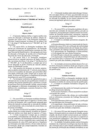 4701

Diário da República, 1.ª série — N.º 204 — 24 de Outubro de 2011
ANEXO II
(a que se refere o artigo 6.º)
Republicação da Portaria n.º 230/2008, de 7 de Março

4 — A formação modular pode ainda abranger formandos com idade inferior a 18 anos, que pretendam elevar as
suas qualificações, desde que comprovadamente inseridos
no mercado de trabalho ou em centros educativos, nos
termos da legislação aplicável a estes centros.

CAPÍTULO I

Artigo 3.º

Disposições gerais

Entidades promotoras

Artigo 1.º
Objecto e âmbito

1 — O presente diploma define o regime jurídico dos
cursos de educação e formação de adultos, adiante designados por cursos EFA, e das formações modulares,
previstos, respectivamente, na alínea d) e na alínea f) do
n.º 1 do artigo 9.º do Decreto-Lei n.º 396/2007, de 31 de
Dezembro.
2 — Os cursos EFA e as formações modulares obedecem aos referenciais de competências e de formação
associados às respectivas qualificações constantes do Catálogo Nacional de Qualificações e são agrupados por áreas
de educação e formação, de acordo com a Classificação
Nacional das Áreas de Educação e Formação.
3 — Os cursos EFA e as formações modulares
desenvolvem-se segundo percursos de dupla certificação, nos termos da alínea c) do artigo 3.º do Decreto-Lei
n.º 396/2007, de 31 de Dezembro, e sempre que tal se
revele adequado ao perfil e história de vida dos adultos,
apenas de habilitação escolar.
4 — Sem prejuízo do dxisposto no número anterior,
para os adultos já detentores do 3.º ciclo do ensino básico
ou do nível secundário de educação, que pretendam obter
uma dupla certificação, pode, sempre que se mostre adequado, ser desenvolvida apenas a componente de formação
tecnológica do curso EFA correspondente.
5 — As formações modulares são capitalizáveis para a
obtenção de uma ou mais de uma qualificação constante no
Catálogo Nacional de Qualificações e permitem a criação
de percursos flexíveis de duração variada, caracterizados
pela adaptação a diferentes modalidades de formação,
públicos alvo, metodologias, contextos formativos e formas de avaliação.
Artigo 2.º
Destinatários

1 — Os cursos EFA e as formações modulares destinam-se a pessoas com idade igual ou superior a 18 anos à data
do início da formação, sem a qualificação adequada para
efeitos de inserção ou progressão no mercado de trabalho
e, prioritariamente, sem a conclusão do ensino básico ou
do ensino secundário.
2 — Os cursos EFA de nível secundário, ministrados em
regime diurno ou a tempo integral, só podem ser frequentados por adultos com idade igual ou superior a 23 anos.
3 — A título excepcional e sempre que as condições
o aconselhem, nomeadamente em função das características do candidato e da distribuição territorial das ofertas
qualificantes, o serviço competente para a autorização do
funcionamento do curso EFA pode aprovar a frequência
por formandos com idade inferior a 18 anos à data do início
da formação, desde que comprovadamente inseridos no
mercado de trabalho.

1 — Os cursos EFA e as formações modulares são promovidos por entidades de natureza pública, privada ou
cooperativa, designadamente estabelecimentos de ensino,
centros de formação profissional, autarquias, empresas
ou associações empresariais, sindicatos e associações de
âmbito local, regional ou nacional.
2 — Compete às entidades promotoras assegurar, designadamente:
a) Os procedimentos relativos à autorização de funcionamento dos cursos EFA e de verificação da conformidade
da formação modular promovida em função dos referenciais constantes do Catálogo Nacional de Qualificações;
b) A apresentação de candidaturas a financiamento;
c) A divulgação das suas ofertas formativas;
d) A identificação e selecção dos candidatos à formação;
e) A organização e disponibilização de toda a informação necessária para os processos de acompanhamento e
controlo por parte das entidades competentes.
3 — As entidades promotoras podem desenvolver cursos EFA e formações modulares desde que integrem a rede
de entidades formadoras no âmbito do sistema nacional
de qualificações.
Artigo 4.º
Entidades formadoras

1 — Os cursos EFA e as formações modulares são desenvolvidos por entidades que integram a rede de entidades
formadoras no âmbito do sistema nacional de qualificações.
2 — Compete às entidades formadoras assegurar, designadamente:
a) O planeamento das acções de formação a promover
ao abrigo do presente diploma;
b) Os recursos humanos e físicos necessários ao desenvolvimento dos cursos;
c) O desenvolvimento das ofertas em conformidade
com os referenciais constantes do Catálogo Nacional de
Qualificações;
d) Os procedimentos relativos à avaliação e certificação
das aprendizagens dos formandos;
e) A organização e disponibilização de toda a informação necessária para os processos de acompanhamento e
controlo por parte das entidades competentes.
3 — Os cursos EFA que não integrem formação tecnológica e formação prática em contexto de trabalho, quando
exigida, são desenvolvidos exclusivamente por estabelecimentos de ensino públicos ou privados ou cooperativos
com paralelismo pedagógico e por centros de formação
profissional de gestão directa ou protocolares.
4 — As entidades formadoras podem realizar formações
modulares da componente tecnológica nas áreas de educação e formação para as quais estejam certificadas no âmbito
do sistema de certificação das entidades formadoras ou nas

 