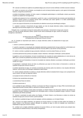 VIII - executar as diretrizes de vigilância da qualidade daágua para consumo humano definidas no âmbito nacional e estadual;
IX - realizar, em parceria com os Estados, nas situações de surto de doença diarréica aguda ou outro agravo de transmissão
fecaloral, os seguintes procedimentos:
a) análise microbiológica completa, de modo a apoiar a investigação epidemiológica e a identificação, sempre que possível,
do gênero ou espécie de microorganismos;
b) análise para pesquisa de vírus e protozoários, quando for o caso, ou encaminhamento das amostras para laboratórios de
referência nacional quando as amostras clínicas forem confirmadas para esses agentes e os dados epidemiológicos
apontarem a água como via de transmissão; e
c) envio das cepas de Escherichia coli aos laboratórios de referência nacional para identificação sorológica;
X - cadastrar e autorizar o fornecimento de água tratada, por meio de solução alternativa coletiva, mediante avaliação e
aprovação dos documentos exigidos no art. 14 desta Portaria.
Parágrafo único. A autoridade municipal de saúde pública não autorizará o fornecimento de água para consumo
humano, por meio de solução alternativa coletiva, quando houver rede de distribuição de água, exceto em situação de
emergência e intermitência.
Seção IV
Do Responsável pelo Sistema ou Solução Alternativa Coletiva
de Abastecimento de Água para Consumo Humano
Art. 13. Compete ao responsável pelo sistema ou solução alternativa coletiva de abastecimento de água para
consumo humano:
I - exercer o controle da qualidade da água;
II - garantir a operação e a manutenção das instalações destinadas ao abastecimento de água potável em conformidade com
as normas técnicas da Associação Brasileira de Normas Técnicas (ABNT) e das demais normas pertinentes;
III - manter e controlar a qualidade da água produzida e distribuída, nos termos desta Portaria, por meio de:
a) controle operacional do(s) ponto(s) de captação, adução, tratamento, reservação e distribuição, quando aplicável;
b) exigência, junto aos fornecedores, do laudo de atendimento dos requisitos de saúde estabelecidos em norma técnica da
ABNT para o controle de qualidade dos produtos químicos utilizados no tratamento de água;
c) exigência, junto aos fornecedores, do laudo de inocuidade dos materiais utilizados na produção e distribuição que tenham
contato com a água;
d) capacitação e atualização técnica de todos os profissionais que atuam de forma direta no fornecimento e controle da
qualidade da água para consumo humano; e
e) análises laboratoriais da água, em amostras provenientes das diversas partes dos sistemas e das soluções alternativas
coletivas, conforme plano de amostragem estabelecido nesta Portaria;
IV - manter avaliação sistemática do sistema ou solução alternativa coletiva de abastecimento de água, sob a perspectiva dos
riscos à saúde, com base nos seguintes critérios:
a) ocupação da bacia contribuinte ao manancial;
b) histórico das características das águas;
c) características físicas do sistema;
d) práticas operacionais; e
e) na qualidade da água distribuída, conforme os princípios dos Planos de Segurança da Água (PSA) recomendados pela
Organização Mundial de Saúde (OMS) ou definidos em diretrizes vigentes no País;
V - encaminhar à autoridade de saúde pública dos Estados, do Distrito Federal e dos Municípios relatórios das análises dos
parâmetros mensais, trimestrais e semestrais com informações sobre o controle da qualidade da água, conforme o modelo
estabelecido pela referida autoridade;
VI - fornecer à autoridade de saúde pública dos Estados, do Distrito Federal e dos Municípios os dados de controle da
qualidade da água para consumo humano, quando solicitado;
VII - monitorar a qualidade da água no ponto de captação, conforme estabelece o art. 40 desta Portaria;
VIII - comunicar aos órgãos ambientais, aos gestores de recursos hídricos e ao órgão de saúde pública dos Estados, do
Distrito Federal e dos Municípios qualquer alteração da qualidade da água no ponto de captação que comprometa a
tratabilidade da água para consumo humano;
IX - contribuir com os órgãos ambientais e gestores de recursos hídricos, por meio de ações cabíveis para proteção do(s)
manancial(ais) de abastecimento(s) e das bacia(s) hidrográfica(s);
Ministério da Saúde http://bvsms.saude.gov.br/bvs/saudelegis/gm/2011/prt2914_1...
4 de 10 29/01/12 08:05
 