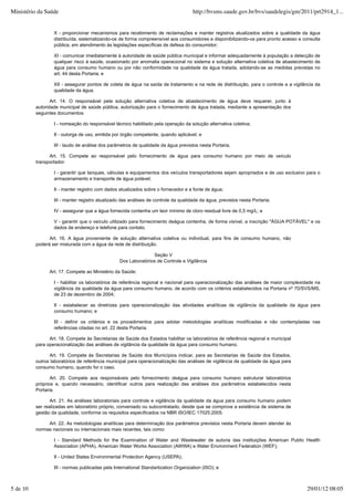 X - proporcionar mecanismos para recebimento de reclamações e manter registros atualizados sobre a qualidade da água
distribuída, sistematizando-os de forma compreensível aos consumidores e disponibilizando-os para pronto acesso e consulta
pública, em atendimento às legislações específicas de defesa do consumidor;
XI - comunicar imediatamente à autoridade de saúde pública municipal e informar adequadamente à população a detecção de
qualquer risco à saúde, ocasionado por anomalia operacional no sistema e solução alternativa coletiva de abastecimento de
água para consumo humano ou por não conformidade na qualidade da água tratada, adotando-se as medidas previstas no
art. 44 desta Portaria; e
XII - assegurar pontos de coleta de água na saída de tratamento e na rede de distribuição, para o controle e a vigilância da
qualidade da água.
Art. 14. O responsável pela solução alternativa coletiva de abastecimento de água deve requerer, junto à
autoridade municipal de saúde pública, autorização para o fornecimento de água tratada, mediante a apresentação dos
seguintes documentos:
I - nomeação do responsável técnico habilitado pela operação da solução alternativa coletiva;
II - outorga de uso, emitida por órgão competente, quando aplicável; e
III - laudo de análise dos parâmetros de qualidade da água previstos nesta Portaria.
Art. 15. Compete ao responsável pelo fornecimento de água para consumo humano por meio de veículo
transportador:
I - garantir que tanques, válvulas e equipamentos dos veículos transportadores sejam apropriados e de uso exclusivo para o
armazenamento e transporte de água potável;
II - manter registro com dados atualizados sobre o fornecedor e a fonte de água;
III - manter registro atualizado das análises de controle da qualidade da água, previstos nesta Portaria;
IV - assegurar que a água fornecida contenha um teor mínimo de cloro residual livre de 0,5 mg/L; e
V - garantir que o veículo utilizado para fornecimento deágua contenha, de forma visível, a inscrição "ÁGUA POTÁVEL" e os
dados de endereço e telefone para contato.
Art. 16. A água proveniente de solução alternativa coletiva ou individual, para fins de consumo humano, não
poderá ser misturada com a água da rede de distribuição.
Seção V
Dos Laboratórios de Controle e Vigilância
Art. 17. Compete ao Ministério da Saúde:
I - habilitar os laboratórios de referência regional e nacional para operacionalização das análises de maior complexidade na
vigilância da qualidade da água para consumo humano, de acordo com os critérios estabelecidos na Portaria nº 70/SVS/MS,
de 23 de dezembro de 2004;
II - estabelecer as diretrizes para operacionalização das atividades analíticas de vigilância da qualidade da água para
consumo humano; e
III - definir os critérios e os procedimentos para adotar metodologias analíticas modificadas e não contempladas nas
referências citadas no art. 22 desta Portaria.
Art. 18. Compete às Secretarias de Saúde dos Estados habilitar os laboratórios de referência regional e municipal
para operacionalização das análises de vigilância da qualidade da água para consumo humano.
Art. 19. Compete às Secretarias de Saúde dos Municípios indicar, para as Secretarias de Saúde dos Estados,
outros laboratórios de referência municipal para operacionalização das análises de vigilância da qualidade da água para
consumo humano, quando for o caso.
Art. 20. Compete aos responsáveis pelo fornecimento deágua para consumo humano estruturar laboratórios
próprios e, quando necessário, identificar outros para realização das análises dos parâmetros estabelecidos nesta
Portaria.
Art. 21. As análises laboratoriais para controle e vigilância da qualidade da água para consumo humano podem
ser realizadas em laboratório próprio, conveniado ou subcontratado, desde que se comprove a existência de sistema de
gestão da qualidade, conforme os requisitos especificados na NBR ISO/IEC 17025:2005.
Art. 22. As metodologias analíticas para determinação dos parâmetros previstos nesta Portaria devem atender às
normas nacionais ou internacionais mais recentes, tais como:
I - Standard Methods for the Examination of Water and Wastewater de autoria das instituições American Public Health
Association (APHA), American Water Works Association (AWWA) e Water Environment Federation (WEF);
II - United States Environmental Protection Agency (USEPA);
III - normas publicadas pela International Standartization Organization (ISO); e
Ministério da Saúde http://bvsms.saude.gov.br/bvs/saudelegis/gm/2011/prt2914_1...
5 de 10 29/01/12 08:05
 