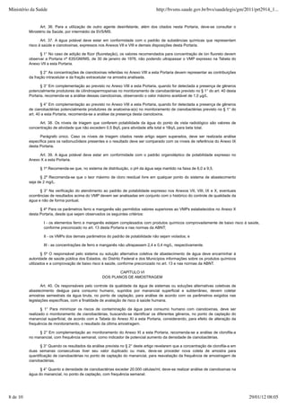 Art. 36. Para a utilização de outro agente desinfetante, além dos citados nesta Portaria, deve-se consultar o
Ministério da Saúde, por intermédio da SVS/MS.
Art. 37. A água potável deve estar em conformidade com o padrão de substâncias químicas que representam
risco à saúde e cianotoxinas, expressos nos Anexos VII e VIII e demais disposições desta Portaria.
§ 1° No caso de adição de flúor (fluoretação), os valores recomendados para concentração de íon fluoreto devem
observar a Portaria nº 635/GM/MS, de 30 de janeiro de 1976, não podendo ultrapassar o VMP expresso na Tabela do
Anexo VII a esta Portaria.
§ 2° As concentrações de cianotoxinas referidas no Anexo VIII a esta Portaria devem representar as contribuições
da fração intracelular e da fração extracelular na amostra analisada.
§ 3° Em complementação ao previsto no Anexo VIII a esta Portaria, quando for detectada a presença de gêneros
potencialmente produtores de cilindrospermopsinas no monitoramento de cianobactérias previsto no § 1° do art. 40 desta
Portaria, recomenda-se a análise dessas cianotoxinas, observando o valor máximo aceitável de 1,0 µg/L.
§ 4° Em complementação ao previsto no Anexo VIII a esta Portaria, quando for detectada a presença de gêneros
de cianobactérias potencialmente produtores de anatoxina-a(s) no monitoramento de cianobactérias previsto no § 1° do
art. 40 a esta Portaria, recomenda-se a análise da presença desta cianotoxina.
Art. 38. Os níveis de triagem que conferem potabilidade da água do ponto de vista radiológico são valores de
concentração de atividade que não excedem 0,5 Bq/L para atividade alfa total e 1Bq/L para beta total.
Parágrafo único. Caso os níveis de triagem citados neste artigo sejam superados, deve ser realizada análise
específica para os radionuclídeos presentes e o resultado deve ser comparado com os níveis de referência do Anexo IX
desta Portaria.
Art. 39. A água potável deve estar em conformidade com o padrão organoléptico de potabilidade expresso no
Anexo X a esta Portaria.
§ 1º Recomenda-se que, no sistema de distribuição, o pH da água seja mantido na faixa de 6,0 a 9,5.
§ 2º Recomenda-se que o teor máximo de cloro residual livre em qualquer ponto do sistema de abastecimento
seja de 2 mg/L.
§ 3° Na verificação do atendimento ao padrão de potabilidade expresso nos Anexos VII, VIII, IX e X, eventuais
ocorrências de resultados acima do VMP devem ser analisadas em conjunto com o histórico do controle de qualidade da
água e não de forma pontual.
§ 4º Para os parâmetros ferro e manganês são permitidos valores superiores ao VMPs estabelecidos no Anexo X
desta Portaria, desde que sejam observados os seguintes critérios:
I - os elementos ferro e manganês estejam complexados com produtos químicos comprovadamente de baixo risco à saúde,
conforme preconizado no art. 13 desta Portaria e nas normas da ABNT;
II - os VMPs dos demais parâmetros do padrão de potabilidade não sejam violados; e
III - as concentrações de ferro e manganês não ultrapassem 2,4 e 0,4 mg/L, respectivamente.
§ 5º O responsável pelo sistema ou solução alternativa coletiva de abastecimento de água deve encaminhar à
autoridade de saúde pública dos Estados, do Distrito Federal e dos Municípios informações sobre os produtos químicos
utilizados e a comprovação de baixo risco à saúde, conforme preconizado no art. 13 e nas normas da ABNT.
CAPÍTULO VI
DOS PLANOS DE AMOSTRAGEM
Art. 40. Os responsáveis pelo controle da qualidade da água de sistemas ou soluções alternativas coletivas de
abastecimento deágua para consumo humano, supridos por manancial superficial e subterrâneo, devem coletar
amostras semestrais da água bruta, no ponto de captação, para análise de acordo com os parâmetros exigidos nas
legislações específicas, com a finalidade de avaliação de risco à saúde humana.
§ 1° Para minimizar os riscos de contaminação da água para consumo humano com cianotoxinas, deve ser
realizado o monitoramento de cianobactérias, buscando-se identificar os diferentes gêneros, no ponto de captação do
manancial superficial, de acordo com a Tabela do Anexo XI a esta Portaria, considerando, para efeito de alteração da
frequência de monitoramento, o resultado da última amostragem.
§ 2° Em complementação ao monitoramento do Anexo XI a esta Portaria, recomenda-se a análise de clorofila-a
no manancial, com frequência semanal, como indicador de potencial aumento da densidade de cianobactérias.
§ 3° Quando os resultados da análise prevista no § 2° deste artigo revelarem que a concentração de clorofila-a em
duas semanas consecutivas tiver seu valor duplicado ou mais, deve-se proceder nova coleta de amostra para
quantificação de cianobactérias no ponto de captação do manancial, para reavaliação da frequência de amostragem de
cianobactérias.
§ 4° Quanto a densidade de cianobactérias exceder 20.000 células/ml, deve-se realizar análise de cianotoxinas na
água do manancial, no ponto de captação, com frequência semanal.
Ministério da Saúde http://bvsms.saude.gov.br/bvs/saudelegis/gm/2011/prt2914_1...
8 de 10 29/01/12 08:05
 